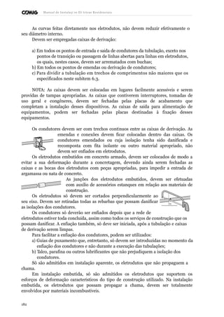 Manual de Instalaçõ es Elé tricas Residenciais 
As curvas feitas diretamente nos eletrodutos, não devem reduzir efetivamente o 
seu diâmetro interno. 
Devem ser empregadas caixas de derivação: 
a) Em todos os pontos de entrada e saída de condutores da tubulação, exceto nos 
pontos de transição ou passagem de linhas abertas para linhas em eletrodutos, 
os quais, nestes casos, devem ser arrematados com buchas; 
b) Em todos os pontos de emendas ou derivação de condutores; 
c) Para dividir a tubulação em trechos de comprimentos não maiores que os 
especificados neste subitem 6.3. 
NOTA: As caixas devem ser colocadas em lugares facilmente acessíveis e serem 
providas de tampas apropriadas. As caixas que contiverem interruptores, tomadas de 
uso geral e congêneres, devem ser fechadas pelas placas de acabamento que 
completam a instalação desses dispositivos. As caixas de saída para alimentação de 
equipamentos, podem ser fechadas pelas placas destinadas à fixação desses 
equipamentos. 
Os condutores devem ser com trechos contínuos entre as caixas de derivação. As 
emendas e conexões devem ficar colocadas dentro das caixas. Os 
condutores emendados ou cuja isolação tenha sido danificada e 
recomposta com fita isolante ou outro material apropriado, não 
devem ser enfiados em eletrodutos. 
Os eletrodutos embutidos em concreto armado, devem ser colocados de modo a 
evitar a sua deformação durante a concretagem, devendo ainda serem fechadas as 
caixas e as bocas dos eletrodutos com peças apropriadas, para impedir a entrada de 
argamassa ou nata de concreto. 
As junções dos eletrodutos embutidos, devem ser efetuadas 
com auxílio de acessórios estanques em relação aos materiais de 
construção. 
Os eletrodutos só devem ser cortados perpendicularmente ao 
seu eixo. Devem ser retiradas todas as rebarbas que possam danificar 
as isolações dos condutores. 
Os condutores só deverão ser enfiados depois que a rede de 
eletrodutos estiver toda concluída, assim como todos os serviços de construção que os 
possam danificar. A enfiação também, só deve ser iniciada, após a tubulação e caixas 
de derivação serem limpas. 
Para facilitar a enfiação dos condutores, podem ser utilizados: 
a) Guias de puxamento que, entretanto, só devem ser introduzidas no momento da 
enfiação dos condutores e não durante a execução das tubulações; 
b) Talco, parafina ou outros lubrificantes que não prejudiquem a isolação dos 
condutores. 
Só são admitidos em instalação aparente, os eletrodutos que não propaguem a 
chama. 
Em instalação embutida, só são admitidos os eletrodutos que suportem os 
esforços de deformação característicos do tipo de construção utilizado. Na instalação 
embutida, os eletrodutos que possam propagar a chama, devem ser totalmente 
envolvidos por materiais incombustíveis. 
182 
 