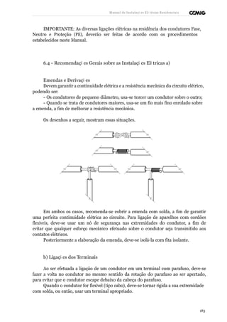 Manual de Instalaçõ es Elé tricas Residenciais 
IMPORTANTE: As diversas ligações elétricas na residência dos condutores Fase, 
Neutro e Proteção (PE), deverão ser feitas de acordo com os procedimentos 
estabelecidos neste Manual. 
6.4 - Recomendaçõ es Gerais sobre as Instalaçõ es Elé tricas a) 
Emendas e Derivaçõ es 
Devem garantir a continuidade elétrica e a resistência mecânica do circuito elétrico, 
podendo ser: 
- Os condutores de pequeno diâmetro, usa-se torcer um condutor sobre o outro; 
- Quando se trata de condutores maiores, usa-se um fio mais fino enrolado sobre 
a emenda, a fim de melhorar a resistência mecânica. 
Os desenhos a seguir, mostram essas situações. 
Em ambos os casos, recomenda-se cobrir a emenda com solda, a fim de garantir 
uma perfeita continuidade elétrica ao circuito. Para ligação de aparelhos com cordões 
flexíveis, deve-se usar um nó de segurança nas extremidades do condutor, a fim de 
evitar que qualquer esforço mecânico efetuado sobre o condutor seja transmitido aos 
contatos elétricos. 
Posteriormente a elaboração da emenda, deve-se isolá-la com fita isolante. 
b) Ligaçõ es dos Terminais 
Ao ser efetuada a ligação de um condutor em um terminal com parafuso, deve-se 
fazer a volta no condutor no mesmo sentido da rotação do parafuso ao ser apertado, 
para evitar que o condutor escape debaixo da cabeça do parafuso. 
Quando o condutor for flexível (tipo cabo), deve-se tornar rígida a sua extremidade 
com solda, ou então, usar um terminal apropriado. 
183 
 