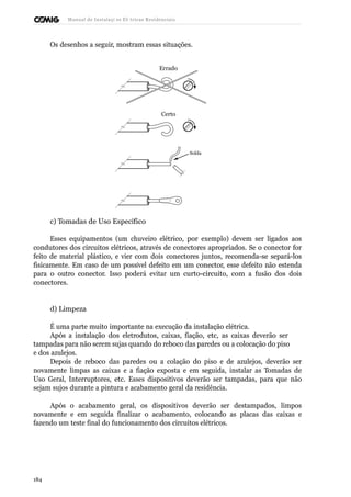 Manual de Instalaçõ es Elé tricas Residenciais 
Os desenhos a seguir, mostram essas situações. 
Errado 
Certo 
Solda 
c) Tomadas de Uso Específico 
Esses equipamentos (um chuveiro elétrico, por exemplo) devem ser ligados aos 
condutores dos circuitos elétricos, através de conectores apropriados. Se o conector for 
feito de material plástico, e vier com dois conectores juntos, recomenda-se separá-los 
fisicamente. Em caso de um possível defeito em um conector, esse defeito não estenda 
para o outro conector. Isso poderá evitar um curto-circuito, com a fusão dos dois 
conectores. 
d) Limpeza 
É uma parte muito importante na execução da instalação elétrica. 
Após a instalação dos eletrodutos, caixas, fiação, etc, as caixas deverão ser 
tampadas para não serem sujas quando do reboco das paredes ou a colocação do piso 
e dos azulejos. 
Depois de reboco das paredes ou a colação do piso e de azulejos, deverão ser 
novamente limpas as caixas e a fiação exposta e em seguida, instalar as Tomadas de 
Uso Geral, Interruptores, etc. Esses dispositivos deverão ser tampadas, para que não 
sejam sujos durante a pintura e acabamento geral da residência. 
Após o acabamento geral, os dispositivos deverão ser destampados, limpos 
novamente e em seguida finalizar o acabamento, colocando as placas das caixas e 
fazendo um teste final do funcionamento dos circuitos elétricos. 
184 
 
