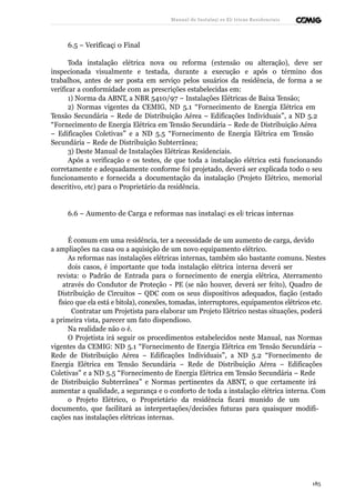 Manual de Instalaçõ es Elé tricas Residenciais 
6.5 – Verificaçã o Final 
Toda instalação elétrica nova ou reforma (extensão ou alteração), deve ser 
inspecionada visualmente e testada, durante a execução e após o término dos 
trabalhos, antes de ser posta em serviço pelos usuários da residência, de forma a se 
verificar a conformidade com as prescrições estabelecidas em: 
1) Norma da ABNT, a NBR 5410/97 – Instalações Elétricas de Baixa Tensão; 
2) Normas vigentes da CEMIG, ND 5.1 “Fornecimento de Energia Elétrica em 
Tensão Secundária – Rede de Distribuição Aérea – Edificações Individuais”, a ND 5.2 
“Fornecimento de Energia Elétrica em Tensão Secundária – Rede de Distribuição Aérea 
– Edificações Coletivas” e a ND 5.5 “Fornecimento de Energia Elétrica em Tensão 
Secundária – Rede de Distribuição Subterrânea; 
3) Deste Manual de Instalações Elétricas Residenciais. 
Após a verificação e os testes, de que toda a instalação elétrica está funcionando 
corretamente e adequadamente conforme foi projetado, deverá ser explicada todo o seu 
funcionamento e fornecida a documentação da instalação (Projeto Elétrico, memorial 
descritivo, etc) para o Proprietário da residência. 
6.6 – Aumento de Carga e reformas nas instalaçõ es elé tricas internas 
É comum em uma residência, ter a necessidade de um aumento de carga, devido 
a ampliações na casa ou a aquisição de um novo equipamento elétrico. 
As reformas nas instalações elétricas internas, também são bastante comuns. Nestes 
dois casos, é importante que toda instalação elétrica interna deverá ser 
revista: o Padrão de Entrada para o fornecimento de energia elétrica, Aterramento 
através do Condutor de Proteção - PE (se não houver, deverá ser feito), Quadro de 
Distribuição de Circuitos – QDC com os seus dispositivos adequados, fiação (estado 
físico que ela está e bitola), conexões, tomadas, interruptores, equipamentos elétricos etc. 
Contratar um Projetista para elaborar um Projeto Elétrico nestas situações, poderá 
a primeira vista, parecer um fato dispendioso. 
Na realidade não o é. 
O Projetista irá seguir os procedimentos estabelecidos neste Manual, nas Normas 
vigentes da CEMIG: ND 5.1 “Fornecimento de Energia Elétrica em Tensão Secundária – 
Rede de Distribuição Aérea – Edificações Individuais”, a ND 5.2 “Fornecimento de 
Energia Elétrica em Tensão Secundária – Rede de Distribuição Aérea – Edificações 
Coletivas” e a ND 5.5 “Fornecimento de Energia Elétrica em Tensão Secundária – Rede 
de Distribuição Subterrânea” e Normas pertinentes da ABNT, o que certamente irá 
aumentar a qualidade, a segurança e o conforto de toda a instalação elétrica interna. Com 
o Projeto Elétrico, o Proprietário da residência ficará munido de um 
documento, que facilitará as interpretações/decisões futuras para quaisquer modifi-cações 
nas instalações elétricas internas. 
185 
 