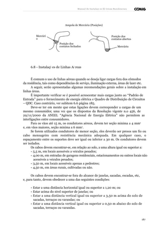 Manual de Instalaçõ es Elé tricas Residenciais 
Ampola de Mercúrio (Posições) 
Mercúri 
o 
Posição dos 
contatos fechados 
Posição dos 
contatos abertos 
Mercúrio 
6.8 - Instalaçõ es de Linhas Aé reas 
É comum o uso de linhas aéreas quando se deseja ligar cargas fora dos cômodos 
da residência, tais como dependências de serviço, iluminação externa, áreas de lazer etc. 
A seguir, serão apresentadas algumas recomendações gerais sobre a instalação em 
linhas áreas. 
É importante verificar se é possível acrescentar mais cargas junto ao “Padrão de 
Entrada” para o fornecimento de energia elétrica e Quadro de Distribuição de Circuitos 
– QDC. Caso contrário, ver subitem 6.6 página 185. 
Deve-se ter em mente que estas ligações devem corresponder a cargas de um 
mesmo consumidor, uma vez que os dispostos da Resolução vigente n.o 456, de 
29/11/2000 da ANEEL “Agência Nacional de Energia Elétrica” não permitem as 
interligações entre consumidores. 
Para os vãos até 15 m, os condutores aéreos, devem ter seção mínima a 4 mm2 
e, em vãos maiores, seção mínima a 6 mm2. 
Se forem utilizados condutores de menor seção, eles deverão ser presos um fio ou 
cabo mensageiro com resistência mecânica adequada. Em qualquer caso, o 
espaçamento entre os suportes deve ser igual ou inferior a 30 m. Os condutores devem 
ser isolados. 
Os cabos devem encontrar-se, em relação ao solo, a uma altura igual ou superior a: 
- 5,5 m, em locais acessíveis a veículos pesados; 
- 4,00 m, em entradas de garagens residenciais, estacionamentos ou outros locais não 
acessíveis a veículos pesados; 
- 3,50 m, em locais acessíveis apenas a pedestres; 
- 4,50 m, em áreas rurais, cultivadas ou não. 
Os cabos devem encontrar-se fora do alcance de janelas, sacadas, escadas, etc, 
e, para tanto, devem obedecer a uma das seguintes condições: 
- Estar a uma distância horizontal igual ou superior a 1,20 m; ou 
- Estar acima do nível superior de janelas; ou 
- Estar a uma distância vertical igual ou superior a 3,50 m acima do solo de 
sacadas, terraços ou varandas; ou 
- Estar a uma distância vertical igual ou superior a 0,50 m abaixo do solo de 
sacadas, terraços ou varandas. 
187 
 