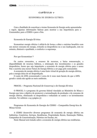 Manual de Instalaçõ es Elé tricas Residenciais 
CAP ÍTULO 7 
ECONOMIA DE ENERGIA ELÉ TRICA 
Com a finalidade de conceituar o termo Economia de Energia serão apresentadas 
a seguir, algumas informações básicas para mostrar a sua importância para o 
Consumidor, para a CEMIG e para o País. 
Economia de Energia Elé trica 
Economizar energia elétrica é utilizá-la de forma a obter o máximo benefício com 
um menor consumo de energia, evitando os desperdícios ou o uso inadequado, sem no 
entanto, diminuir a qualidade, o conforto e a segurança. 
Por que Economizar ? 
Os custos crescentes, a escassez de recursos, a baixa remuneração, a 
disponibilidade de recursos hídricos, a otimização dos investimentos e os grandes 
desperdícios, fazem que seja importante a economia de energia elétrica para o nosso 
País e acarreta uma menor Fatura de Energia Elétrica a ser paga pelo consumidor. 
A economia de energia elétrica é uma fonte virtual de geração de energia elétrica, 
pois a energia deixa de ser desperdiçada. 
O custo do kWh economizado é cerca de 6 vezes mais barato do que o kWh 
gerado e ainda não agride ao meio ambiente. 
PROCEL – Programa Nacional de Conservaçã o de Energia Elé trica 
O PROCEL é o programa do governo federal vinculado ao Ministério de Minas e 
Energia que tem o objetivo de promover a racionalização da produção e do consumo de 
energia elétrica, eliminando os desperdícios e reduzindo os custos e os investimentos 
setoriais. Ver subitem 1.14.3 página 37. 
Programas de Economia de Energia da CEMIG – Companhia Energé tica de 
Minas Gerais 
A CEMIG desenvolve diversos programas de economia de energia elétrica em 
Indústrias, Comércios, Serviços, Residências, Propriedades Rurais, Iluminação Pública, 
Campanhas de Conscientização, Palestras em Escolas, etc. 
Neste Manual será tratado sobre a economia de energia elétrica nas residências. 
188 
 