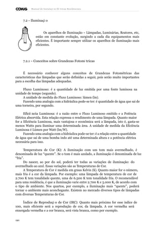 Manual de Instalaçõ es Elé tricas Residenciais 
7.2 - Iluminaçã o 
Os aparelhos de Iluminação – Lâmpadas, Luminárias, Reatores, etc, 
estão em constante evolução, surgindo a cada dia equipamentos mais 
eficientes. É importante sempre utilizar os aparelhos de iluminação mais 
eficientes. 
7.2.1 – Conceitos sobre Grandezas Fotomé tricas 
É necessário conhecer alguns conceitos de Grandezas Fotométricas das 
características das lâmpadas que serão definidas a seguir, pois serão muito importantes 
para a escolha das lâmpadas adequadas. 
Fluxo Luminoso: é a quantidade de luz emitida por uma fonte luminosa na 
unidade de tempo (segundo). 
A unidade de medida do Fluxo Luminoso: lúmen (lm). 
Fazendo uma analogia com a hidráulica pode-se ter: é quantidade de água que sai de 
uma torneira, por segundo. 
Eficiê ncia Luminosa: é a razão entre o Fluxo Luminoso emitido e a Potência 
Elétrica absorvida. Esta relação expressa o rendimento de uma lâmpada. Quanto maior 
for a Eficiência Luminosa, mais vantajosa e econômica será a lâmpada, isto é, gasta-se 
menos Watts para iluminar uma determinada área. A unidade de medida da Eficiência 
Luminosa é Lúmen por Watt (lm/W). 
Fazendo uma analogia com a hidráulica pode-se ter: é a relação entre a quantidade 
de água que sai de uma bomba indo até uma determinada altura e a potência elétrica 
necessária para isso. 
Temperatura de Cor (K): A iluminação com um tom mais avermelhado, é 
denominada de luz “quente”. Se o tom é mais azulado, a iluminação é denominada de luz 
“fria”. 
Do nascer, ao por do sol, poderá ter todas as variações de iluminação: do 
avermelhado ao azul. Essas variações são as Temperaturas de Cor. 
A Temperatura de Cor é medida em graus Kelvin (K). Quanto maior for o número, 
mais fria é a cor da lâmpada. Por exemplo: uma lâmpada de temperatura de cor de 
2.700 K tem tonalidade quente, uma de 6.500 K tem tonalidade fria. O recomendável 
para uma residência, é que a iluminação varie entre 2.700 K e 5.000 K, de acordo com 
o tipo de ambiente. Nos quartos, por exemplo, a iluminação mais “quente”, poderá 
tornar o ambiente mais aconchegante. Existem no mercado diversos tipos de lâmpadas 
com diversas Temperaturas de Cor. 
Índice de Reproduçã o de Cor (IRC): Quanto mais próximo for esse índice de 
100, mais eficiente será a reprodução de cor, da lâmpada. A cor vermelha será 
enxergada vermelha e a cor branca, será vista branca, como por exemplo. 
190 
 