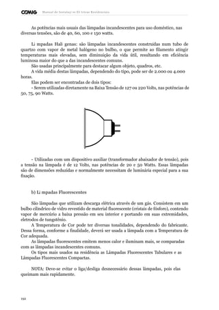 Manual de Instalaçõ es Elé tricas Residenciais 
As potências mais usuais das lâmpadas incandescentes para uso doméstico, nas 
diversas tensões, são de 40, 60, 100 e 150 watts. 
Lâ mpadas Haló genas: são lâmpadas incandescentes construídas num tubo de 
quartzo com vapor de metal halógeno no bulbo, o que permite ao filamento atingir 
temperaturas mais elevadas, sem diminuição da vida útil, resultando em eficiência 
luminosa maior do que a das incandescentes comuns. 
São usadas principalmente para destacar algum objeto, quadros, etc. 
A vida média destas lâmpadas, dependendo do tipo, pode ser de 2.000 ou 4.000 
horas. 
Elas podem ser encontradas de dois tipos: 
- Serem utilizadas diretamente na Baixa Tensão de 127 ou 220 Volts, nas potências de 
50, 75, 90 Watts. 
- Utilizadas com um dispositivo auxiliar (transformador abaixador de tensão), pois 
a tensão na lâmpada é de 12 Volts, nas potências de 20 e 50 Watts. Essas lâmpadas 
são de dimensões reduzidas e normalmente necessitam de luminária especial para a sua 
fixação. 
b) Lâ mpadas Fluorescentes 
São lâmpadas que utilizam descarga elétrica através de um gás. Consistem em um 
bulbo cilíndrico de vidro revestido de material fluorescente (cristais de fósforo), contendo 
vapor de mercúrio a baixa pressão em seu interior e portando em suas extremidades, 
eletrodos de tungstênio. 
A Temperatura de Cor pode ter diversas tonalidades, dependendo do fabricante. 
Dessa forma, conforme a finalidade, deverá ser usada a lâmpada com a Temperatura de 
Cor adequada. 
As lâmpadas fluorescentes emitem menos calor e iluminam mais, se comparadas 
com as lâmpadas incandescentes comuns. 
Os tipos mais usados na residência as Lâmpadas Fluorescentes Tubulares e as 
Lâmpadas Fluorescentes Compactas. 
NOTA: Deve-se evitar o liga/desliga desnecessário dessas lâmpadas, pois elas 
queimam mais rapidamente. 
192 
 