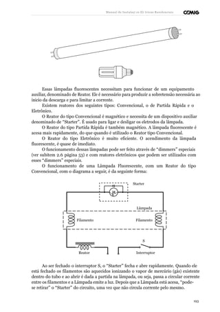 Manual de Instalaçõ es Elé tricas Residenciais 
Essas lâmpadas fluorescentes necessitam para funcionar de um equipamento 
auxiliar, denominado de Reator. Ele é necessário para produzir a sobretensão necessária ao 
início da descarga e para limitar a corrente. 
Existem reatores dos seguintes tipos: Convencional, o de Partida Rápida e o 
Eletrônico. 
O Reator do tipo Convencional é magnético e necessita de um dispositivo auxiliar 
denominado de “Starter”. É usado para ligar e desligar os eletrodos da lâmpada. 
O Reator do tipo Partida Rápida é também magnético. A lâmpada fluorescente é 
acesa mais rapidamente, do que quando é utilizado o Reator tipo Convencional. 
O Reator do tipo Eletrônico é muito eficiente. O acendimento da lâmpada 
fluorescente, é quase de imediato. 
O funcionamento dessas lâmpadas pode ser feito através de “dimmers” especiais 
(ver subitem 2.6 página 53) e com reatores eletrônicos que podem ser utilizados com 
esses “dimmers” especiais. 
O funcionamento de uma Lâmpada Fluorescente, com um Reator do tipo 
Convencional, com o diagrama a seguir, é da seguinte forma: 
Starter 
Lâmpada 
Filamento Filamento 
S 
Reator Interruptor 
Ao ser fechado o interruptor S, o “Starter” fecha e abre rapidamente. Quando ele 
está fechado os filamentos são aquecidos ionizando o vapor de mercúrio (gás) existente 
dentro do tubo e ao abrir é dada a partida na lâmpada, ou seja, passa a circular corrente 
entre os filamentos e a Lâmpada emite a luz. Depois que a Lâmpada está acesa, “pode-se 
retirar” o “Starter” do circuito, uma vez que não circula corrente pelo mesmo. 
193 
 