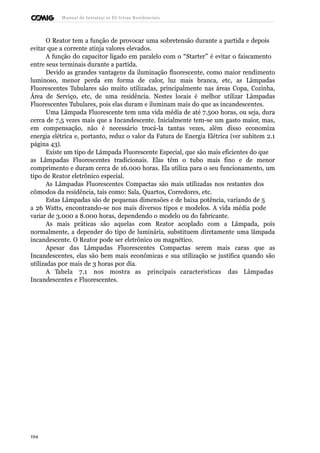 Manual de Instalaçõ es Elé tricas Residenciais 
O Reator tem a função de provocar uma sobretensão durante a partida e depois 
evitar que a corrente atinja valores elevados. 
A função do capacitor ligado em paralelo com o “Starter” é evitar o faiscamento 
entre seus terminais durante a partida. 
Devido as grandes vantagens da iluminação fluorescente, como maior rendimento 
luminoso, menor perda em forma de calor, luz mais branca, etc, as Lâmpadas 
Fluorescentes Tubulares são muito utilizadas, principalmente nas áreas Copa, Cozinha, 
Área de Serviço, etc, de uma residência. Nestes locais é melhor utilizar Lâmpadas 
Fluorescentes Tubulares, pois elas duram e iluminam mais do que as incandescentes. 
Uma Lâmpada Fluorescente tem uma vida média de até 7.500 horas, ou seja, dura 
cerca de 7,5 vezes mais que a Incandescente. Inicialmente tem-se um gasto maior, mas, 
em compensação, não é necessário trocá-la tantas vezes, além disso economiza 
energia elétrica e, portanto, reduz o valor da Fatura de Energia Elétrica (ver subitem 2.1 
página 43). 
Existe um tipo de Lâmpada Fluorescente Especial, que são mais eficientes do que 
as Lâmpadas Fluorescentes tradicionais. Elas têm o tubo mais fino e de menor 
comprimento e duram cerca de 16.000 horas. Ela utiliza para o seu funcionamento, um 
tipo de Reator eletrônico especial. 
As Lâmpadas Fluorescentes Compactas são mais utilizadas nos restantes dos 
cômodos da residência, tais como: Sala, Quartos, Corredores, etc. 
Estas Lâmpadas são de pequenas dimensões e de baixa potência, variando de 5 
a 26 Watts, encontrando-se nos mais diversos tipos e modelos. A vida média pode 
variar de 3.000 a 8.000 horas, dependendo o modelo ou do fabricante. 
As mais práticas são aquelas com Reator acoplado com a Lâmpada, pois 
normalmente, a depender do tipo de luminária, substituem diretamente uma lâmpada 
incandescente. O Reator pode ser eletrônico ou magnético. 
Apesar das Lâmpadas Fluorescentes Compactas serem mais caras que as 
Incandescentes, elas são bem mais econômicas e sua utilização se justifica quando são 
utilizadas por mais de 3 horas por dia. 
A Tabela 7.1 nos mostra as principais características das Lâmpadas 
Incandescentes e Fluorescentes. 
194 
 