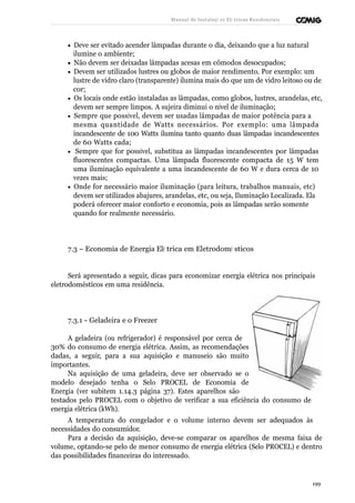 Manual de Instalaçõ es Elé tricas Residenciais 
· Deve ser evitado acender lâmpadas durante o dia, deixando que a luz natural 
ilumine o ambiente; 
· Não devem ser deixadas lâmpadas acesas em cômodos desocupados; 
· Devem ser utilizados lustres ou globos de maior rendimento. Por exemplo: um 
lustre de vidro claro (transparente) ilumina mais do que um de vidro leitoso ou de 
cor; 
· Os locais onde estão instaladas as lâmpadas, como globos, lustres, arandelas, etc, 
devem ser sempre limpos. A sujeira diminui o nível de iluminação; 
· Sempre que possível, devem ser usadas lâmpadas de maior potência para a 
mesma quantidade de Watts necessários. Por exemplo: uma lâmpada 
incandescente de 100 Watts ilumina tanto quanto duas lâmpadas incandescentes 
de 60 Watts cada; 
· Sempre que for possível, substitua as lâmpadas incandescentes por lâmpadas 
fluorescentes compactas. Uma lâmpada fluorescente compacta de 15 W tem 
uma iluminação equivalente a uma incandescente de 60 W e dura cerca de 10 
vezes mais; 
· Onde for necessário maior iluminação (para leitura, trabalhos manuais, etc) 
devem ser utilizados abajures, arandelas, etc, ou seja, Iluminação Localizada. Ela 
poderá oferecer maior conforto e economia, pois as lâmpadas serão somente 
quando for realmente necessário. 
7.3 – Economia de Energia Elé trica em Eletrodomé sticos 
Será apresentado a seguir, dicas para economizar energia elétrica nos principais 
eletrodomésticos em uma residência. 
7.3.1 - Geladeira e o Freezer 
A geladeira (ou refrigerador) é responsável por cerca de 
30% do consumo de energia elétrica. Assim, as recomendações 
dadas, a seguir, para a sua aquisição e manuseio são muito 
importantes. 
Na aquisição de uma geladeira, deve ser observado se o 
modelo desejado tenha o Selo PROCEL de Economia de 
Energia (ver subitem 1.14.3 página 37). Estes aparelhos são 
testados pelo PROCEL com o objetivo de verificar a sua eficiência do consumo de 
energia elétrica (kWh). 
A temperatura do congelador e o volume interno devem ser adequados às 
necessidades do consumidor. 
Para a decisão da aquisição, deve-se comparar os aparelhos de mesma faixa de 
volume, optando-se pelo de menor consumo de energia elétrica (Selo PROCEL) e dentro 
das possibilidades financeiras do interessado. 
199 
 