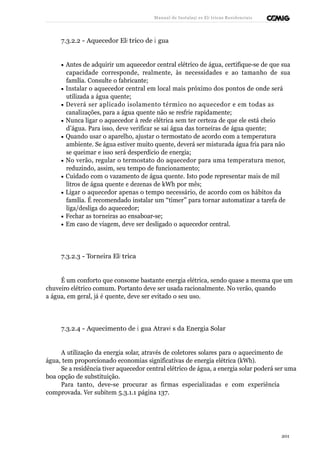 Manual de Instalaçõ es Elé tricas Residenciais 
7.3.2.2 - Aquecedor Elé trico de Á gua 
· Antes de adquirir um aquecedor central elétrico de água, certifique-se de que sua 
capacidade corresponde, realmente, às necessidades e ao tamanho de sua 
família. Consulte o fabricante; 
· Instalar o aquecedor central em local mais próximo dos pontos de onde será 
utilizada a água quente; 
· Deverá ser aplicado isolamento térmico no aquecedor e em todas as 
canalizações, para a água quente não se resfrie rapidamente; 
· Nunca ligar o aquecedor à rede elétrica sem ter certeza de que ele está cheio 
d’água. Para isso, deve verificar se sai água das torneiras de água quente; 
· Quando usar o aparelho, ajustar o termostato de acordo com a temperatura 
ambiente. Se água estiver muito quente, deverá ser misturada água fria para não 
se queimar e isso será desperdício de energia; 
· No verão, regular o termostato do aquecedor para uma temperatura menor, 
reduzindo, assim, seu tempo de funcionamento; 
· Cuidado com o vazamento de água quente. Isto pode representar mais de mil 
litros de água quente e dezenas de kWh por mês; 
· Ligar o aquecedor apenas o tempo necessário, de acordo com os hábitos da 
família. É recomendado instalar um “timer” para tornar automatizar a tarefa de 
liga/desliga do aquecedor; 
· Fechar as torneiras ao ensaboar-se; 
· Em caso de viagem, deve ser desligado o aquecedor central. 
7.3.2.3 - Torneira Elé trica 
É um conforto que consome bastante energia elétrica, sendo quase a mesma que um 
chuveiro elétrico comum. Portanto deve ser usada racionalmente. No verão, quando 
a água, em geral, já é quente, deve ser evitado o seu uso. 
7.3.2.4 - Aquecimento de Á gua Atravé s da Energia Solar 
A utilização da energia solar, através de coletores solares para o aquecimento de 
água, tem proporcionado economias significativas de energia elétrica (kWh). 
Se a residência tiver aquecedor central elétrico de água, a energia solar poderá ser uma 
boa opção de substituição. 
Para tanto, deve-se procurar as firmas especializadas e com experiência 
comprovada. Ver subitem 5.3.1.1 página 137. 
201 
 