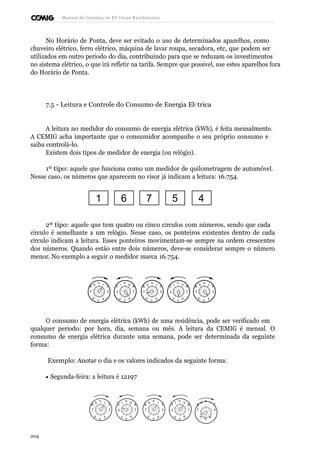 Manual de Instalaçõ es Elé tricas Residenciais 
No Horário de Ponta, deve ser evitado o uso de determinados aparelhos, como 
chuveiro elétrico, ferro elétrico, máquina de lavar roupa, secadora, etc, que podem ser 
utilizados em outro período do dia, contribuindo para que se reduzam os investimentos 
no sistema elétrico, o que irá refletir na tarifa. Sempre que possível, use estes aparelhos fora 
do Horário de Ponta. 
7.5 - Leitura e Controle do Consumo de Energia Elé trica 
A leitura no medidor do consumo de energia elétrica (kWh), é feita mensalmente. 
A CEMIG acha importante que o consumidor acompanhe o seu próprio consumo e 
saiba controlá-lo. 
Existem dois tipos de medidor de energia (ou relógio). 
1º tipo: aquele que funciona como um medidor de quilometragem de automóvel. 
Nesse caso, os números que aparecem no visor já indicam a leitura: 16.754. 
1 6 7 5 4 
2º tipo: aquele que tem quatro ou cinco círculos com números, sendo que cada 
círculo é semelhante a um relógio. Nesse caso, os ponteiros existentes dentro de cada 
círculo indicam a leitura. Esses ponteiros movimentam-se sempre na ordem crescentes 
dos números. Quando estão entre dois números, deve-se considerar sempre o número 
menor. No exemplo a seguir o medidor marca 16.754. 
9 0 1 1 0 9 9 0 1 1 0 9 9 0 1 
8 2 2 8 8 2 2 8 8 2 
7 3 3 7 7 3 3 7 7 3 
6 
5 
4 4 
5 
6 6 
5 
4 4 
5 
6 6 
5 
4 
O consumo de energia elétrica (kWh) de uma residência, pode ser verificado em 
qualquer período: por hora, dia, semana ou mês. A leitura da CEMIG é mensal. O 
consumo de energia elétrica durante uma semana, pode ser determinada da seguinte 
forma: 
Exemplo: Anotar o dia e os valores indicados da seguinte forma: 
· Segunda-feira: a leitura é 12197 
9 0 1 1 0 9 9 0 1 1 0 9 9 0 1 
8 2 2 8 8 2 2 8 8 2 
7 3 3 7 7 3 3 7 7 3 
6 
5 
4 4 
5 
6 6 
5 
4 4 
5 
6 6 
5 
4 
204 
 