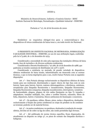 Manual de Instalaçõ es Elé tricas Residenciais 
ANEXO 3 
Ministério do Desenvolvimento, Indústria e Comércio Exterior - MDIC 
Instituto Nacional de Metrologia, Normalização e Qualidade Industrial - INMETRO 
Portaria n.º 27, de 18 de fevereiro de 2000 
Estabelece os requisitos obrigató rios para a comercializaçã o dos 
dispositivos elé tricos residenciais de baixa tensã o, em todo territó rio Nacional. 
O PRESIDENTE DO INSTITUTO NACIONAL DE METROLOGIA, NORMALIZAÇÃO 
E QUALIDADE INDUSTRIAL - INMETRO, no uso de suas atribuições legais, conferidas 
pela Lei n°5.966, de 11 de dezembro de 1973; 
Considerando a necessidade de zelar pela segurança das instalações elétricas de baixa 
tensão, foco de incêndios e de diversos acidentes residenciais; 
Considerando o Decreto Presidencial n.° 97.280, de 16 de dezembro de 1988, que 
padroniza as tensões nominais de distribuição em 127V e 220V; 
Considerando a existência, no mercado, de grande variedade de dispositivos 
elétricos residenciais de baixa tensão, industrializados em desacordo com as normas 
técnicas, o que os torna impróprios para o uso, resolve baixar Portaria com as seguintes 
disposições: 
Art. 1° - Esta Portaria abrange exclusivamente os dispositivos elétricos de baixa 
tensão para uso residencial, discriminados a seguir: chaves do tipo faca com ou sem 
fusíveis, bases para fusíveis, fusíveis, reatores eletromagnéticos e eletrônicos, estárteres, 
receptáculos para lâmpadas fluorescentes e incandescentes, lâmpadas fluorescentes, 
lâmpadas fluorescentes compactas, lâmpadas incandescentes, interruptores, variadores 
de luminosidade, plugues, plugues de três saídas (benjamim ou tipo T), tomadas e 
adaptadores, tomadas múltiplas, fios, cabos e cordões flexíveis, extensões, filtros de 
linha, disjuntores, lustres e luminárias, blocos autônomos de iluminação e conectores. 
Art. 2º - Os parafusos, rebites, ilhoses, pinos, molas e dispositivos, destinados 
exclusivamente à fixação das partes condutoras ao corpo do produto ou do condutor 
ao terminal, poderão ser de material ferroso. 
Art. 3° - As partes condutoras e os parafusos, destinados à condução de energia 
elétrica, deverão ser de cobre ou liga de cobre, não sendo permitidas ligas ferrosas. 
Art. 4° - Até publicação de norma técnica específica, ficam dispensados, do 
atendimento ao disposto no artigo 3º, os pinos de contato das lâmpadas dicróicas e 
halógenas. 
209 
 