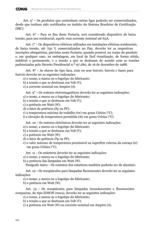 Manual de Instalaçõ es Elé tricas Residenciais 
Art. 5° - Os produtos que contenham outras ligas poderão ser comercializados, 
desde que tenham sido certificados no âmbito do Sistema Brasileiro de Certificação 
(SBC). 
Art. 6° - Para os fins desta Portaria, será considerado dispositivo de baixa 
tensão, para uso residencial, aquele com corrente nominal até 63A. 
Art. 7° - Os dispositivos elétricos utilizados em instalações elétricas residenciais, 
de baixa tensão, até 750 V, comercializados no País, deverão ter as respectivas 
inscrições obrigatórias, previstas nesta Portaria, quando possível, no corpo do produto 
e, em qualquer caso, na embalagem, em local de fácil visualização, de forma nítida, 
indelével e permanente, e a tensão a que se destinam de acordo com as tensões 
padronizadas pelo Decreto Presidencial n.º 97.280, de 16 de dezembro de 1988. 
Art. 8° - As chaves do tipo faca, com ou sem fusíveis, fusíveis e bases para 
fusíveis deverão ter as seguintes indicações: 
a) o nome, a marca ou o logotipo do fabricante; 
b) a tensão a que se destinam em Volt (V); 
c) a corrente nominal em Ampère (A). 
Art. 9° - Os reatores eletromagnéticos deverão ter as seguintes indicações: 
a) o nome, a marca ou o logotipo do fabricante; 
b) a tensão a que se destinam em Volt (V); 
c) a potência em Watt (W); 
d) o fator de potência (Fp ou PF); 
e) a temperatura máxima de trabalho (tw) em graus Celsius (°C); 
f) a elevação de temperatura permitida (At) em graus Celsius (°C). 
Art. 10 - Os reatores eletrônicos deverão ter as seguintes indicações: 
a) o nome, a marca ou o logotipo do fabricante; 
b) a tensão a que se destinam em Volt (V); 
c) a potência em Watt (W); 
d) o fator de potência (Fp ou PF); 
e) o valor máximo de temperatura permissível na superfície externa da carcaça (tc) 
em graus Celsius (°C). 
Art. 11 - Os estárteres deverão ter as seguintes indicações: 
a) o nome, a marca ou o logotipo do fabricante; 
b) a potência das lâmpadas em Watt (W). 
Parágrafo único - Os contatos dos estarteres também poderão ser de alumínio. 
Art. 12 - Os receptáculos para lâmpadas fluorescentes deverão ter as seguintes 
indicações: 
a) o nome, a marca ou o logotipo do fabricante; 
b) a potência em Watt (W). 
Art. 13 - Os receptáculos para lâmpadas incandescentes e fluorescentes 
compactas, do tipo EDSON (rosca), deverão ter as seguintes indicações: 
a) o nome, a marca ou o logotipo do fabricante; 
b) a tensão a que se destinam em Volt (V); 
c) a potência em Watt (W) ou corrente nominal em Ampère (A). 
210 
 