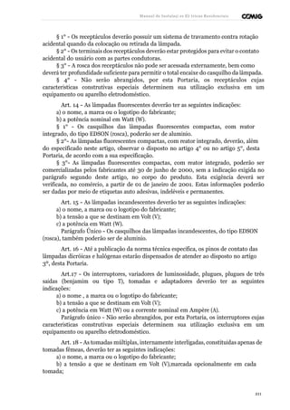 Manual de Instalaçõ es Elé tricas Residenciais 
§ 1° - Os receptáculos deverão possuir um sistema de travamento contra rotação 
acidental quando da colocação ou retirada da lâmpada. 
§ 2° - Os terminais dos receptáculos deverão estar protegidos para evitar o contato 
acidental do usuário com as partes condutoras. 
§ 3° - A rosca dos receptáculos não pode ser acessada externamente, bem como 
deverá ter profundidade suficiente para permitir o total encaixe do casquilho da lâmpada. 
§ 4° - Não serão abrangidos, por esta Portaria, os receptáculos cujas 
características construtivas especiais determinem sua utilização exclusiva em um 
equipamento ou aparelho eletrodoméstico. 
Art. 14 - As lâmpadas fluorescentes deverão ter as seguintes indicações: 
a) o nome, a marca ou o logotipo do fabricante; 
b) a potência nominal em Watt (W). 
§ 1° - Os casquilhos das lâmpadas fluorescentes compactas, com reator 
integrado, do tipo EDSON (rosca), poderão ser de alumínio. 
§ 2°- As lâmpadas fluorescentes compactas, com reator integrado, deverão, além 
do especificado neste artigo, observar o disposto no artigo 4° ou no artigo 5°, desta 
Portaria, de acordo com a sua especificação. 
§ 3°- As lâmpadas fluorescentes compactas, com reator integrado, poderão ser 
comercializadas pelos fabricantes até 30 de junho de 2000, sem a indicação exigida no 
parágrafo segundo deste artigo, no corpo do produto. Esta exigência deverá ser 
verificada, no comércio, a partir de 01 de janeiro de 2001. Estas informações poderão 
ser dadas por meio de etiquetas auto adesivas, indeléveis e permanentes. 
Art. 15 - As lâmpadas incandescentes deverão ter as seguintes indicações: 
a) o nome, a marca ou o logotipo do fabricante; 
b) a tensão a que se destinam em Volt (V); 
c) a potência em Watt (W). 
Parágrafo Único - Os casquilhos das lâmpadas incandescentes, do tipo EDSON 
(rosca), também poderão ser de alumínio. 
Art. 16 - Até a publicação da norma técnica específica, os pinos de contato das 
lâmpadas dicróicas e halógenas estarão dispensados de atender ao disposto no artigo 
3º, desta Portaria. 
Art.17 - Os interruptores, variadores de luminosidade, plugues, plugues de três 
saídas (benjamim ou tipo T), tomadas e adaptadores deverão ter as seguintes 
indicações: 
a) o nome , a marca ou o logotipo do fabricante; 
b) a tensão a que se destinam em Volt (V); 
c) a potência em Watt (W) ou a corrente nominal em Ampère (A). 
Parágrafo único - Não serão abrangidos, por esta Portaria, os interruptores cujas 
características construtivas especiais determinem sua utilização exclusiva em um 
equipamento ou aparelho eletrodoméstico. 
Art. 18 - As tomadas múltiplas, internamente interligadas, constituídas apenas de 
tomadas fêmeas, deverão ter as seguintes indicações: 
a) o nome, a marca ou o logotipo do fabricante; 
b) a tensão a que se destinam em Volt (V),marcada opcionalmente em cada 
tomada; 
211 
 