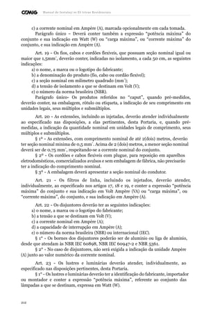 Manual de Instalaçõ es Elé tricas Residenciais 
c) a corrente nominal em Ampère (A), marcada opcionalmente em cada tomada. 
Parágrafo único – Deverá conter também a expressão “potência máxima” do 
conjunto e sua indicação em Watt (W) ou “carga máxima”, ou “corrente máxima” do 
conjunto, e sua indicação em Ampère (A). 
Art. 19 - Os fios, cabos e cordões flexíveis, que possuam seção nominal igual ou 
maior que 1,5mm˝, deverão conter, indicadas no isolamento, a cada 50 cm, as seguintes 
indicações: 
a) o nome, a marca ou o logotipo do fabricante; 
b) a denominação do produto (fio, cabo ou cordão flexível); 
c) a seção nominal em milímetro quadrado (mm˝); 
d) a tensão de isolamento a que se destinam em Volt (V); 
e) o número da norma brasileira (NBR). 
Parágrafo único- Os produtos referidos no “caput”, quando pré-medidos, 
deverão conter, na embalagem, rótulo ou etiqueta, a indicação de seu comprimento em 
unidades legais, seus múltiplos e submúltiplos. 
Art. 20 - As extensões, incluindo as injetadas, deverão atender individualmente 
ao especificado nas disposições, a elas pertinentes, desta Portaria, e, quando pré-medidas, 
a indicação da quantidade nominal em unidades legais de comprimento, seus 
múltiplos e submúltiplos. 
§ 1º - As extensões, com comprimento nominal de até 2(dois) metros, deverão 
ter seção nominal mínima de 0,5 mm˝. Acima de 2 (dois) metros, a menor seção nominal 
deverá ser de 0,75 mm˝, respeitando-se a corrente nominal do conjunto. 
§ 2º - Os cordões e cabos flexíveis com plugue, para reposição em aparelhos 
eletrodomésticos, comercializados avulsos e sem embalagem de fábrica, não precisarão 
ter a indicação do comprimento nominal. 
§ 3º - A embalagem deverá apresentar a seção nominal do condutor. 
Art. 21 - Os filtros de linha, incluindo os injetados, deverão atender, 
individualmente, ao especificado nos artigos 17, 18 e 19, e conter a expressão “potência 
máxima” do conjunto e sua indicação em Volt Ampère (VA) ou “carga máxima”, ou 
“corrente máxima”, do conjunto, e sua indicação em Ampère (A). 
Art. 22 - Os disjuntores deverão ter as seguintes indicações: 
a) o nome, a marca ou o logotipo do fabricante; 
b) a tensão a que se destinam em Volt (V); 
c) a corrente nominal em Ampère (A); 
d) a capacidade de interrupção em Ampère (A); 
e) o número da norma brasileira (NBR) ou internacional (IEC). 
§ 1° - Os bornes dos disjuntores poderão ser de alumínio ou liga de alumínio, 
desde que atendam às NBR IEC 60898, NBR IEC 60947-2 e NBR 5361. 
§ 2° - No caso de disjuntores, não será exigida a indicação da unidade Ampère 
(A) junto ao valor numérico da corrente nominal. 
Art. 23 - Os lustres e luminárias deverão atender, individualmente, ao 
especificado nas disposições pertinentes, desta Portaria. 
§ 1° - Os lustres e luminárias deverão ter a identificação do fabricante, importador 
ou montador e conter a expressão “potência máxima”, referente ao conjunto das 
lâmpadas a que se destinam, expressa em Watt (W). 
212 
 