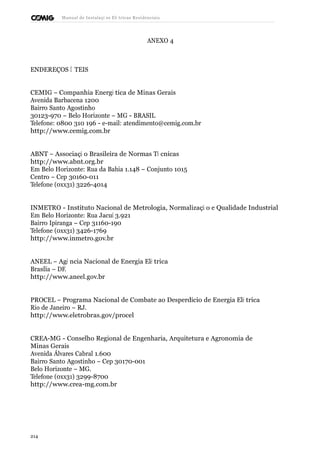 Manual de Instalaçõ es Elé tricas Residenciais 
ANEXO 4 
ENDEREÇOS Ú TEIS 
CEMIG – Companhia Energé tica de Minas Gerais 
Avenida Barbacena 1200 
Bairro Santo Agostinho 
30123-970 – Belo Horizonte – MG - BRASIL 
Telefone: 0800 310 196 - e-mail: atendimento@cemig.com.br 
http://www.cemig.com.br 
ABNT – Associaçã o Brasileira de Normas Té cnicas 
http://www.abnt.org.br 
Em Belo Horizonte: Rua da Bahia 1.148 – Conjunto 1015 
Centro – Cep 30160-011 
Telefone (0xx31) 3226-4014 
INMETRO - Instituto Nacional de Metrologia, Normalizaçã o e Qualidade Industrial 
Em Belo Horizonte: Rua Jacuí 3.921 
Bairro Ipiranga – Cep 31160-190 
Telefone (0xx31) 3426-1769 
http://www.inmetro.gov.br 
ANEEL – Agê ncia Nacional de Energia Elé trica 
Brasília – DF. 
http://www.aneel.gov.br 
PROCEL – Programa Nacional de Combate ao Desperdício de Energia Elé trica 
Rio de Janeiro – RJ. 
http://www.eletrobras.gov/procel 
CREA-MG - Conselho Regional de Engenharia, Arquitetura e Agronomia de 
Minas Gerais 
Avenida Álvares Cabral 1.600 
Bairro Santo Agostinho – Cep 30170-001 
Belo Horizonte – MG. 
Telefone (0xx31) 3299-8700 
http://www.crea-mg.com.br 
214 
 