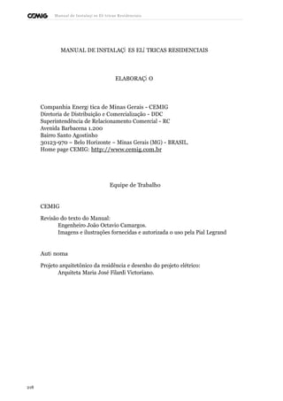 Manual de Instalaçõ es Elé tricas Residenciais 
MANUAL DE INSTALAÇÕ ES ELÉ TRICAS RESIDENCIAIS 
ELABORAÇÃ O 
Companhia Energé tica de Minas Gerais - CEMIG 
Diretoria de Distribuição e Comercialização - DDC 
Superintendência de Relacionamento Comercial - RC 
Avenida Barbacena 1.200 
Bairro Santo Agostinho 
30123-970 – Belo Horizonte – Minas Gerais (MG) - BRASIL. 
Home page CEMIG: http://www.cemig.com.br 
Equipe de Trabalho 
CEMIG 
Revisão do texto do Manual: 
Engenheiro João Octavio Camargos. 
Imagens e ilustrações fornecidas e autorizada o uso pela Pial Legrand 
Autô noma 
Projeto arquitetônico da residência e desenho do projeto elétrico: 
Arquiteta Maria José Filardi Victoriano. 
218 
 