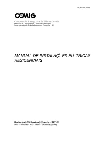 RC/UE-001/2003 
Companhia Energé tica de Minas Gerais 
Diretoria de Distribuição e Comercialização - DDC 
Superintendência de Relacionamento Comercial - RC 
MANUAL DE INSTALAÇÕ ES ELÉ TRICAS 
RESIDENCIAIS 
Gerê ncia de Utilizaçã o de Energia - RC/UE 
Belo Horizonte - MG - Brasil - Dezembro/2003 

