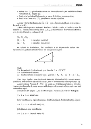 Manual de Instalaçõ es Elé tricas Residenciais 
· Resistê ncia (R) quando se tratar de um circuito formado por resistência elétrica 
(ver subitem 1.4 página 13); 
· Reatâ ncia Indutiva (XL) quando se tratar de bobinas (enrolamentos); 
· Reatâ ncia Capacitiva (XC) quando se tratar de capacitor. 
A soma vetorial das Reatâncias (XL + XC) com a Resistência (R), dá-se o nome de 
Impedâ ncia ( Z ) . 
A Reatância Capacitiva opõe-se à Reatância Indutiva. Assim, a Reatância total do 
circuito (X) é dada pela diferença entre XL e XC (o maior destes dois valores determina 
se o circuito é Indutivo ou Capacitivo). 
X = XL - XC 
XL > XC (o circuito é Indutivo) 
XC > XL (o circuito é Capacitivo) 
Os valores da Resistência, das Reatâncias e da Impedância podem ser 
representados graficamente através de um triângulo retângulo. 
X 
90 
f 
R 
Onde: 
Z = Impedância do circuito, da pela fórmula Z = 
R = Resistência do circuito 
ÖR2 + X2 
X = Reatância total do circuito (que é igual a X = XL - XC ou X = XC – XL). 
Uma carga ligada a um circuito de Corrente Alternada (CA) é quase sempre 
constituída de Resistência e Reatância ou seja, tem-se normalmente uma Impedância (Z). 
A expressão da Potência P = U x I em geral, não é válida para todos os circuitos 
de corrente alternada, devendo ser acrescida à expressão um outro fator, conforme será 
mostrado a seguir. 
No subitem 1.6 página 14, foi mostrado que a Potência (P) pode ser dada por: 
P = R x I2 em W (Watts) 
Se for substituído na expressão acima, a Resistência (R) pela Reatância total (X), tem-se: 
P = X x I2 = VA (Volt Ampè re) 
Substituindo pela Impedância: 
P = Z x I2 = VA (Volt Ampè re) 
25 
 