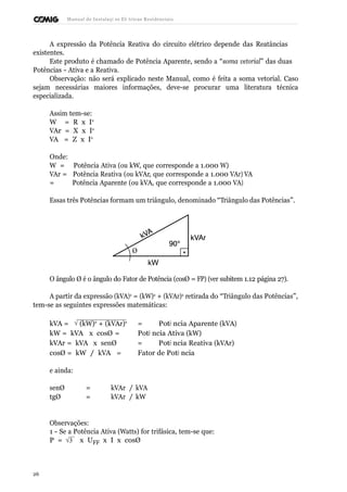 Manual de Instalaçõ es Elé tricas Residenciais 
A expressão da Potência Reativa do circuito elétrico depende das Reatâncias 
existentes. 
Este produto é chamado de Potência Aparente, sendo a “soma vetorial” das duas 
Potências - Ativa e a Reativa. 
Observação: não será explicado neste Manual, como é feita a soma vetorial. Caso 
sejam necessárias maiores informações, deve-se procurar uma literatura técnica 
especializada. 
Assim tem-se: 
W = R x I2 
VAr = X x I2 
VA = Z x I2 
Onde: 
W = Potência Ativa (ou kW, que corresponde a 1.000 W) 
VAr = Potência Reativa (ou kVAr, que corresponde a 1.000 VAr) VA 
= Potência Aparente (ou kVA, que corresponde a 1.000 VA) 
Essas três Potências formam um triângulo, denominado “Triângulo das Potências”. 
Ø 
O ângulo Ø é o ângulo do Fator de Potência (cosØ = FP) (ver subitem 1.12 página 27). 
A partir da expressão (kVA)2 = (kW)2 + (kVAr)2 retirada do “Triângulo das Potências”, 
tem-se as seguintes expressões matemáticas: 
kVA = Ö (kW)2 + (kVAr)2 = Potê ncia Aparente (kVA) 
kW = kVA x cosØ = Potê ncia Ativa (kW) 
kVAr = kVA x senØ = Potê ncia Reativa (kVAr) 
cosØ = kW / kVA = Fator de Potê ncia 
e ainda: 
senØ = kVAr / kVA 
tgØ = kVAr / kW 
Observações: 
1 - Se a Potência Ativa (Watts) for trifásica, tem-se que: 
P = Ö3  x UFF x I x cosØ 
26 
 