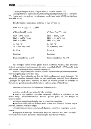 Manual de Instalaçõ es Elé tricas Residenciais 
O exemplo a seguir mostra a importância do Fator de Potência (FP). 
Qual a potência do transformador, necessária para se ligar um motor de 10 cv com 
FP = 0,50 e qual a corrente do circuito para a tensão igual a 220 V? Calcular também 
para o FP = 1,00. 
Transformando a potência do motor de cv para kW tem-se: 
10 cv = 10 x 735,5 = 7,3 kW 
1º Caso: Para FP = 0,50 2º Caso: Para FP = 1,00 
PkVA = PkW / cosØ PkVA = PkW / cosØ 
PkVA = 7,3 kW / 0,50 PkVA = 7,3 kW / 1,00 
PkVA = 14,6 kVA PkVA = 7,3 kVA 
I = PVA / U I = PVA / U 
I = 14.600 VA/ 220 V I = 7.300 VA/ 220 V 
I = 66 A I = 33 A 
Resposta: Resposta: 
Transformador de 15 kVA Transformador de 7,5 kVA 
Pelo exemplo, verifica-se que quanto menor o Fator de Potência, mais problemas 
ele trará ao circuito: transformadores de maior capacidade (PkVA = PkW/cosØ), fiação 
mais grossa, consequentemente um maior custo, etc. 
Por isso é importante que o Fator de Potência de uma instalação elétrica tenha um 
valor mais próximo possível de 1 (um). 
Todas as Concessionárias de Energia Elétrica cobram um ajuste financeiro (R$) 
sobre o FP, quando o mesmo é inferior a 0,92 (capacitivo ou indutivo), de acordo com a 
Legislação em vigor. Para a correção do Fator de Potência podem ser utilizados os 
Capacitores, que são normalmente instalados junto as cargas (kW) elétricas. 
As causas mais comuns do baixo Fator de Potência são: 
· nível de tensão elevado acima do valor nominal; 
· motores que, devido a operações incorretas, trabalham a vazio (sem ou com 
pouca carga) desnecessariamente durante grande parte do seu tempo de 
funcionamento; 
· motores super dimensionados para as respectivas máquinas; 
· grandes transformadores de força sendo usados para alimentar, durante longos 
períodos, somente pequenas cargas; 
· transformadores desnecessariamente ligados a vazio (sem carga) por períodos 
longos; 
· lâmpadas de descarga fluorescentes, vapor de mercúrio, etc, sem a correção 
necessária individual ou do circuito de iluminação, do Fator de Potência. 
28 
 