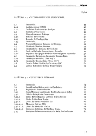 Manual de Instalaçõ es Elé tricas Residenciais 
Página 
CAPÍTULO 2 - CIRCUITOS ELÉ TRICOS RESIDENCIAIS 
2.1 Introdução 43 
2.1.1 Contatos com a CEMIG 46 
2.1.2 Qualidade dos Produtos e Serviços 47 
2.2 Símbolos e Convenções 49 
2.3 Dimensionamento de Carga 51 
2.3.1 Tomadas de Uso Geral 51 
2.3.2 Tomadas de Uso Específico 51 
2.3.3 Iluminação 51 
2.4 Número Mínimo de Tomadas por Cômodo 52 
2.5 Divisão de Circuitos Elétricos 53 
2.6 Interruptores e Tomadas de Uso Geral 53 
2.6.1 Conformidade dos Interruptores e Tomadas 55 
2.6.2 Esquemas de Ligações Elétricas de Interruptores e Tomadas 56 
2.7 Interruptor Paralelo e o Interruptor Intermediário 59 
2.7.1 Interruptor Paralelo (“Three Way”) 59 
2.7.2 Interruptor Intermediário (“Four Way”) 61 
2.8 Quadro de Distribuição de Circuitos – QDC 62 
2.9 Cálculo da Corrente Elétrica de um Circuito 63 
CAPÍTULO 3 - CONDUTORES ELÉ TRICOS 
3.1 Introdução 64 
3.2 Considerações Básicas sobre os Condutores 65 
3.3 Seção (mm2) dos Condutores 67 
3.3.1 Seção Mínima e Identificação dos Condutores de Cobre 67 
3.3.2 Cálculo da Seção dos Condutores 68 
3.3.2.1 Limite de Condução de Corrente de Condutores 69 
3.3.2.2 Limite de Queda de Tensão 73 
3.3.2.2.1 Queda de Tensão Percentual (%) 76 
3.3.2.2.1.1 Momento Elétrico (ME) 76 
3.3.2.2.1.2 Queda de Tensão em V/A.km 78 
3.3.2.2.1.3 Exemplos do Cálculo de Queda de Tensão 79 
3.3.3 Exemplos do Dimensionamento da Seção de Condutores 80 
3 
 