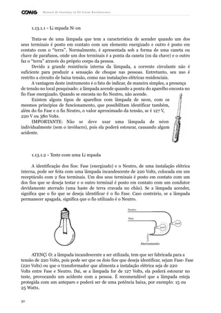 Manual de Instalaçõ es Elé tricas Residenciais 
1.13.1.1 - Lâ mpada Né on 
Trata-se de uma lâmpada que tem a característica de acender quando um dos 
seus terminais é posto em contato com um elemento energizado e outro é posto em 
contato com o “terra”. Normalmente, é apresentada sob a forma de uma caneta ou 
chave de parafusos, onde um dos terminais é a ponta da caneta (ou da chave) e o outro 
faz o “terra” através do próprio corpo da pessoa. 
Devido a grande resistência interna da lâmpada, a corrente circulante não é 
suficiente para produzir a sensação de choque nas pessoas. Entretanto, seu uso é 
restrito a circuito de baixa tensão, como nas instalações elétricas residenciais. 
A vantagem deste instrumento é o fato de indicar, de maneira simples, a presença 
de tensão no local pesquisado: a lâmpada acende quando a ponta do aparelho encosta no 
fio Fase energizado. Quando se encosta no fio Neutro, não acende. 
Existem alguns tipos de aparelhos com lâmpada de neon, com os 
mesmos princípios de funcionamento, que possibilitam identificar também, 
além do fio Fase e o fio Neutro, o valor aproximado da tensão, se é 127 V, 
220 V ou 380 Volts. 
IMPORTANTE: Não se deve usar uma lâmpada de néon 
individualmente (sem o invólucro), pois ela poderá estourar, causando algum 
acidente. 
1.13.1.2 - Teste com uma Lâ mpada 
A identificação dos fios: Fase (energizado) e o Neutro, de uma instalação elétrica 
interna, pode ser feita com uma lâmpada incandescente de 220 Volts, colocada em um 
receptáculo com 2 fios terminais. Um dos seus terminais é posto em contato com um 
dos fios que se deseja testar e o outro terminal é posto em contato com um condutor 
devidamente aterrado (uma haste de terra cravada no chão). Se a lâmpada acender, 
significa que o fio que se deseja identificar é o fio Fase. Caso contrário, se a lâmpada 
permanecer apagada, significa que o fio utilizado é o Neutro. 
Neutro 
Fase 
Aterramento 
220V 
220V 
ATENÇÃ O: a lâmpada incandescente a ser utilizada, tem que ser fabricada para a 
tensão de 220 Volts, pois pode ser que os dois fios que deseja identificar, sejam Fase- Fase 
(220 Volts) ou que o transformador que alimenta a instalação elétrica seja de 220 
Volts entre Fase e Neutro. Daí, se a lâmpada for de 127 Volts, ela poderá estourar no 
teste, provocando um acidente com a pessoa. É recomendável que a lâmpada esteja 
protegida com um anteparo e poderá ser de uma potência baixa, por exemplo: 15 ou 
25 Watts. 
30 
 
