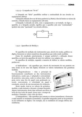 Manual de Instalaçõ es Elé tricas Residenciais 
1.13.1.3 - Lâ mpada em “Sé rie” 
A Lâmpada em “Série” possibilita verificar a continuidade de um circuito ou 
equipamento elétrico. 
A lâmpada utilizada deve ser de baixa potência (15 Watts) a fim de limitar os valores da 
corrente, evitando danos ao equipamento sob teste. 
A lâmpada é colocada em série, com o equipamento a ser testado. Ao ligar o 
aparelho, se a lâmpada acender, significa que o aparelho está com “continuidade” 
(poderá não estar “queimado”) no circuito elétrico. 
1.13.2 - Aparelhos de Mediçã o 
Os aparelhos de medição são instrumentos que, através de escalas, gráficos ou 
dígitos, fornecem os valores numéricos das grandezas que estão sendo medidas. 
Como foi ressaltado anteriormente, é sempre preferível a utilização desses 
aparelhos, ao invés dos aparelhos de teste (ver subitem 1.13.1 página 29). 
Os aparelhos de medição, segundo a maneira de indicar os valores medidos, 
podem ser: 
a) Indicadores: - são aparelhos que, através do movimento de um ponteiro em 
uma escala ou de uma tela digital, fornecem os valores instantâneos das grandezas 
medidas. 
b) Registradores: - têm o princípio de 
funcionamento semelhante ao dos instrumentos 
indicadores, sendo que, é adaptado à extremidade 
do ponteiro, uma pena, onde se coloca tinta. Sob a 
pena corre uma tira de papel com graduação na 
escala conveniente. A velocidade do papel é 
constante, através de um mecanismo de relojoaria. 
Deste modo, tem-se os valores da grandeza 
medida a cada instante e durante o tempo desejado. 
Alguns instrumentos deste tipo utilizam um disco ao 
invés de tira (rolo) de papel, nesse caso, o tempo da 
medição é limitado a uma volta do disco. 
c) Integradores: - São aparelhos que somam os valores instantâneos e fornecem 
a cada instante os resultados acumulados. O aparelho integrador pode ser de ponteiros 
ou de ciclômetro ou dígitos. Um exemplo, são os medidores de energia elétrica das 
residências. 
31 
 