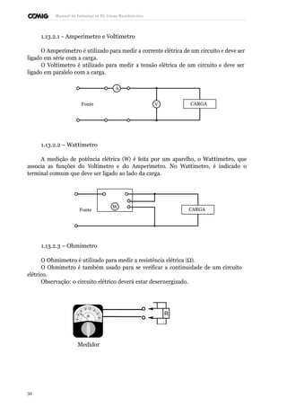 R 
Manual de Instalaçõ es Elé tricas Residenciais 
1.13.2.1 - Amperímetro e Voltímetro 
O Amperímetro é utilizado para medir a corrente elétrica de um circuito e deve ser 
ligado em série com a carga. 
O Voltímetro é utilizado para medir a tensão elétrica de um circuito e deve ser 
ligado em paralelo com a carga. 
A 
Fonte V CARGA 
1.13.2.2 – Wattímetro 
A medição de potência elétrica (W) é feita por um aparelho, o Wattímetro, que 
associa as funções do Voltímetro e do Amperímetro. No Wattímetro, é indicado o 
terminal comum que deve ser ligado ao lado da carga. 
Fonte 
W CARGA 
1.13.2.3 – Ohmímetro 
O Ohmímetro é utilizado para medir a resistência elétrica (W). 
O Ohmímetro é também usado para se verificar a continuidade de um circuito 
elétrico. 
Observação: o circuito elétrico deverá estar desernergizado. 
Medidor 
32 
 