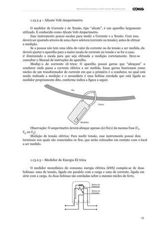 Manual de Instalaçõ es Elé tricas Residenciais 
1.13.2.4 – Alicate Volt-Amperímetro 
O medidor de Corrente e de Tensão, tipo “alicate”, é um aparelho largamente 
utilizado. É conhecido como Alicate Volt-Amperímetro. 
Esse instrumento possui escalas para medir a Corrente e a Tensão. Com isso, 
deverá ser ajustado através de uma chave seletora (corrente ou tensão), antes de efetuar 
a medição. 
Se a pessoa não tem uma idéia do valor da corrente ou da tensão a ser medida, ela 
deverá ajustar o aparelho para a maior escala de corrente ou tensão e se for o caso, 
ir diminuindo a escala para que seja efetuada a medição corretamente. Deve-se 
consultar o Manual de instruções do aparelho. 
Mediçã o de corrente elé trica: O aparelho possui garras que “abraçam” o 
condutor onde passa a corrente elétrica a ser medida. Essas garras funcionam como 
núcleo de um transformador de corrente em que o primário é o condutor, no qual está 
sendo realizada a medição e o secundário é uma bobina enrolada que está ligada ao 
medidor propriamente dito, conforme indica a figura a seguir. 
Fio 
Garra 
Medidor 
Observação: O amperímetro deverá abraçar apenas o(s) fio(s) da mesma Fase (F1, 
F2 ou F3). 
Medição de tensão elétrica: Para medir tensão, esse instrumento possui dois 
terminais nos quais são conectados os fios, que serão colocados em contato com o local 
a ser medido. 
1.13.2.5 – Medidor de Energia Elé trica 
O medidor monofásico do consumo energia elétrica (kWh) compõe-se de duas 
bobinas: uma de tensão, ligada em paralelo com a carga e uma de corrente, ligada em 
série com a carga. As duas bobinas são enroladas sobre o mesmo núcleo de ferro. 
Bobina de 
Potencial 
Bobina de 
Corrente 
F N 
33 
 