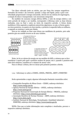 Manual de Instalaçõ es Elé tricas Residenciais 
Um disco colocado junto ao núcleo, que por força dos campos magnéticos 
formados (da tensão e da corrente), quando a carga está ligada, passa a girar com 
velocidade proporcional à energia consumida. Através de um sistema de engrenagens, 
a rotação do disco é transportada a um mecanismo integrador. 
No medidor de consumo energia elétrica (kWh), o valor da energia relativa a um 
certo período de tempo a ser medida, corresponde à diferença entre as duas leituras 
realizadas, uma no final e outra no início do respectivo período. A leitura destes 
medidores é feita seguindo a seqüência natural dos algarismos, ou seja, se forem quatro 
ou cinco ponteiros, ou quatro ou cinco janelas, o primeiro à esquerda indica os milhares, 
o segundo as centenas e assim por diante. 
Deve-se ter cuidado ao fazer uma leitura nos medidores de ponteiro, pois cada 
ponteiro gira em sentido inverso ao de seus vizinhos. 
Leitura do mês anterior 
1- Exemplo de leitura no 
medidor Ciclomé trico 
Se subtrair a leitura do mês 
anterior da leitura atual, terá o 
Leitura do mês anterior: 4590 
consumo mensal em (kWh) 
04805 - 04590 = 215 kWh 
(quilowatts-hora) 
1 0 9 
2 8 
3 7 
4 
5 
6 
9 0 1 
6 
5 
4 
1 0 9 
2 8 
3 7 
4 
5 
6 
9 0 1 
2 
3 
6 
5 
4 
2- Exemplo de leitura no 
medidor de Ponteiros 
Subtrair a leitura do mês 
anterior da leitura atual, terá o 
1 0 9 
2 8 
3 7 
4 
5 
6 
9 0 1 
6 
5 
4 
1 0 9 
2 8 
3 7 
4 
5 
6 
9 0 1 
2 
3 
6 
5 
4 
Leitura do mês atual consumo mensal em (kWh) 
04857 - 04590 = 267 kWh 
Leitura do mês atual: 4857 
Nota: Ao ler os valores de energia em um medidor de kWh, o número que se deve 
considerar é aquele pelo qual o ponteiro acabou de passar, isto é, quando o ponteiro está 
entre dois números, considera-se o número de menor valor. 
Para se efetuar a leitura, deve-se iniciar pelo primeiro ponteiro a direita. 
1.14 – Informaçõ es sobre a CEMIG, ANEEL, PROCEL, ABNT e INMETRO 
Serão apresentadas a seguir, algumas informações bastante resumidas sobre: 
· Companhia Energética de Minas Gerais – CEMIG, endereço eletrônico: 
http://www.cemig.com.br 
· Agência Nacional de Energia Elétrica – ANEEL, endereço eletrônico: 
http://www.aneel.gov.br 
· Programa Nacional de Conservação de Energia Elétrica – PROCEL, endereço 
eletrônico: http://www.eletrobras.gov/procel 
· Associação Brasileira de Normas Técnicas – ABNT, endereço eletrônico: 
http://www.abnt.org.br 
· Instituto Nacional de Metrologia, Normalização e Qualidade Industrial – 
INMETRO, endereço eletrônico: http://www.inmetro.gov.br 
NOTA: Para que se tenha informações mais completas e atualizadas, procure o 
respectivo endereço eletrônico. 
34 
 