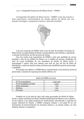 Manual de Instalaçõ es Elé tricas Residenciais 
1.14.1 - Companhia Energé tica de Minas Gerais – CEMIG 
A Companhia Energética de Minas Gerais - CEMIG é uma das maiores e 
mais importantes concessionárias de energia elétrica do Brasil, por sua 
posição estratégica, competência técnica e mercado atendido. 
A área de concessão da CEMIG cobre cerca de 96% do território do Estado de 
Minas Gerais, na região Sudeste do Brasil, correspondendo a 567 mil km2, o equivalente 
a extensão territorial de um País do porte da França. 
Uma das tarefas mais importantes da CEMIG é zelar pela qualidade do serviço 
prestado a mais de 5,6 milhões de clientes, ou 17 milhões de pessoas, espalhados em 
mais de 5.400 localidades de 774 municípios do Estado de Minas Gerais. A 
preocupação é operar todo esse sistema com mais de 323 mil km de linhas de 
distribuição, o maior da América Latina, da forma mais satisfatória possível, preservando 
a qualidade. 
Para atingir esse objetivo, a CEMIG busca, continuamente, novas técnicas, investe na 
preservação e aumento da segurança do sistema elétrico, etc. 
Dados da CEMIG em 2002 
Nº de consumidores 5.591.490 
Nº de localidades servidas 5.415 
Sedes municipais 774 
Distritos 510 
Povoados 4.131 
Fundada em 22 de maio de 1952, pelo então governador do Estado de Minas 
Gerais e, depois, presidente do Brasil, Juscelino Kubitscheck de Oliveira, com o objetivo 
de dar suporte a um amplo programa de modernização, diversificação e expansão do 
parque industrial do Estado, a CEMIG conseguiu cumprir o seu papel de ser um 
instrumento de desenvolvimento da economia mineira e, ao mesmo tempo, ser uma 
Empresa eficiente e competitiva. 
35 
 