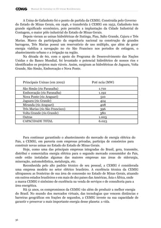 Manual de Instalaçõ es Elé tricas Residenciais 
A Usina de Gafanhoto foi o ponto de partida da CEMIG. Construída pelo Governo 
do Estado de Minas Gerais, em 1946, e transferida à CEMIG em 1952, Gafanhoto tem 
grande significado econômico, pois permitiu a implantação da Cidade Industrial de 
Contagem, o maior pólo industrial do Estado de Minas Gerais. 
Depois vieram as usinas hidrelétricas de Itutinga, Piau, Salto Grande, Cajuru e Três 
Marias. Marco da participação da engenharia nacional na construção de grandes 
barragens, Três Marias possui um reservatório de uso múltiplo, que além de gerar 
energia viabiliza a navegação no rio São Francisco nos períodos de estiagem, o 
abastecimento urbano e a irrigação na região. 
Na década de 60, com o apoio do Programa de Desenvolvimento das Nações 
Unidas e do Banco Mundial, foi levantado o potencial hidrelétrico de nossos rios e 
identificados os projetos mais viáveis. Assim, surgiram as hidrelétricas de Jaguara, Volta 
Grande, São Simão, Emborcação e Nova Ponte. 
Principais Usinas (em 2002) Potê ncia (MW) 
São Simão (rio Paranaíba) 1.710 
Emborcação (rio Paranaíba) 1.192 
Nova Ponte (rio Araguari) 510 
Jaguara (rio Grande) 424 
Miranda (rio Araguari) 408 
Três Marias (rio São Francisco) 396 
Volta Grande (rio Grande) 380 
Outras 1.003 
CAPACIDADE TOTAL 6.023 
Para continuar garantindo o abastecimento do mercado de energia elétrica do 
País, a CEMIG, em parceria com empresas privadas, participa de consórcios para 
construir novas usinas no Estado do Estado de Minas Gerais. 
Hoje, como uma das principais empresas integradas do Brasil, gera, transmite, 
distribui e comercializa energia elétrica para o segundo mercado consumidor do País, 
onde estão instaladas algumas das maiores empresas nas áreas de siderurgia, 
mineração, automobilística, metalurgia, etc. 
Reconhecida pelo alto padrão técnico de seu pessoal, a CEMIG é considerada 
uma empresa modelo no setor elétrico brasileiro. A excelência técnica da CEMIG 
ultrapassou as fronteiras de sua área de concessão no Estado de Minas Gerais, atuando 
em outros estados brasileiros e em mais de dez países das Américas, Ásia e África, onde 
a marca CEMIG é sinônimo de excelência na venda de serviços e de consultoria para a 
área energética. 
Há 51 anos, os compromissos da CEMIG vão além de produzir a melhor energia 
do Brasil. No mundo dos mercados virtuais, das tecnologias que vencem distâncias e 
barreiras geográficas em frações de segundos, a CEMIG investe na sua capacidade de 
garantir e preservar a mais importante energia desse planeta: a vida. 
36 
 