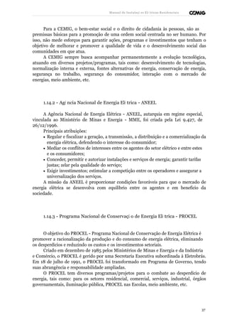 Manual de Instalaçõ es Elé tricas Residenciais 
Para a CEMIG, o bem-estar social e o direito de cidadania às pessoas, são as 
premissas básicas para a promoção de uma ordem social centrada no ser humano. Por 
isso, não mede esforços para garantir ações, programas e investimentos que tenham o 
objetivo de melhorar e promover a qualidade de vida e o desenvolvimento social das 
comunidades em que atua. 
A CEMIG sempre busca acompanhar permanentemente a evolução tecnológica, 
atuando em diversos projetos/programas, tais como: desenvolvimento de tecnologias, 
normalização interna e externa, fontes alternativas de energia, conservação de energia, 
segurança no trabalho, segurança do consumidor, interação com o mercado de 
energias, meio ambiente, etc. 
1.14.2 - Agê ncia Nacional de Energia Elé trica - ANEEL 
A Agência Nacional de Energia Elétrica - ANEEL, autarquia em regime especial, 
vinculada ao Ministério de Minas e Energia - MME, foi criada pela Lei 9.427, de 
26/12/1996. 
Principais atribuições: 
· Regular e fiscalizar a geração, a transmissão, a distribuição e a comercialização da 
energia elétrica, defendendo o interesse do consumidor; 
· Mediar os conflitos de interesses entre os agentes do setor elétrico e entre estes 
e os consumidores; 
· Conceder, permitir e autorizar instalações e serviços de energia; garantir tarifas 
justas; zelar pela qualidade do serviço; 
· Exigir investimentos; estimular a competição entre os operadores e assegurar a 
universalização dos serviços. 
A missão da ANEEL é proporcionar condições favoráveis para que o mercado de 
energia elétrica se desenvolva com equilíbrio entre os agentes e em benefício da 
sociedade. 
1.14.3 - Programa Nacional de Conservaçã o de Energia Elé trica - PROCEL 
O objetivo do PROCEL - Programa Nacional de Conservação de Energia Elétrica é 
promover a racionalização da produção e do consumo de energia elétrica, eliminando 
os desperdícios e reduzindo os custos e os investimentos setoriais. 
Criado em dezembro de 1985 pelos Ministérios de Minas e Energia e da Indústria 
e Comércio, o PROCEL é gerido por uma Secretaria Executiva subordinada à Eletrobrás. 
Em 18 de julho de 1991, o PROCEL foi transformado em Programa de Governo, tendo 
suas abrangência e responsabilidade ampliadas. 
O PROCEL tem diversos programas/projetos para o combate ao desperdício de 
energia, tais como: para os setores residencial, comercial, serviços, industrial, órgãos 
governamentais, iluminação pública, PROCEL nas Escolas, meio ambiente, etc. 
37 
 