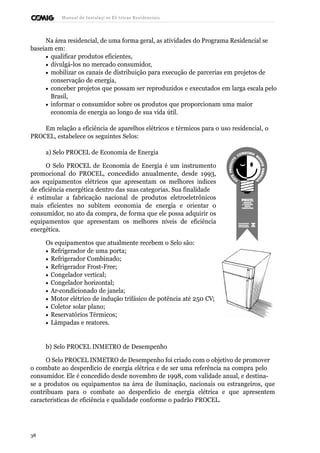 Manual de Instalaçõ es Elé tricas Residenciais 
Na área residencial, de uma forma geral, as atividades do Programa Residencial se 
baseiam em: 
· qualificar produtos eficientes, 
· divulgá-los no mercado consumidor, 
· mobilizar os canais de distribuição para execução de parcerias em projetos de 
conservação de energia, 
· conceber projetos que possam ser reproduzidos e executados em larga escala pelo 
Brasil, 
· informar o consumidor sobre os produtos que proporcionam uma maior 
economia de energia ao longo de sua vida útil. 
Em relação a eficiência de aparelhos elétricos e térmicos para o uso residencial, o 
PROCEL, estabelece os seguintes Selos: 
a) Selo PROCEL de Economia de Energia 
O Selo PROCEL de Economia de Energia é um instrumento 
promocional do PROCEL, concedido anualmente, desde 1993, 
aos equipamentos elétricos que apresentam os melhores índices 
de eficiência energética dentro das suas categorias. Sua finalidade 
é estimular a fabricação nacional de produtos eletroeletrônicos 
mais eficientes no subitem economia de energia e orientar o 
consumidor, no ato da compra, de forma que ele possa adquirir os 
equipamentos que apresentam os melhores níveis de eficiência 
energética. 
Os equipamentos que atualmente recebem o Selo são: 
· Refrigerador de uma porta; 
· Refrigerador Combinado; 
· Refrigerador Frost-Free; 
· Congelador vertical; 
· Congelador horizontal; 
· Ar-condicionado de janela; 
· Motor elétrico de indução trifásico de potência até 250 CV; 
· Coletor solar plano; 
· Reservatórios Térmicos; 
· Lâmpadas e reatores. 
b) Selo PROCEL INMETRO de Desempenho 
O Selo PROCEL INMETRO de Desempenho foi criado com o objetivo de promover 
o combate ao desperdício de energia elétrica e de ser uma referência na compra pelo 
consumidor. Ele é concedido desde novembro de 1998, com validade anual, e destina-se 
a produtos ou equipamentos na área de iluminação, nacionais ou estrangeiros, que 
contribuam para o combate ao desperdício de energia elétrica e que apresentem 
características de eficiência e qualidade conforme o padrão PROCEL. 
38 
 