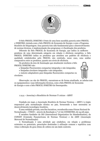 Manual de Instalaçõ es Elé tricas Residenciais 
O Selo PROCEL INMETRO é fruto de uma bem sucedida parceria entre PROCEL 
e INMETRO, iniciada com o Selo PROCEL de Economia de Energia e com o Programa 
Brasileiro de Etiquetagem. Essa parceria tem sido fundamental para o desenvolvimento 
de normas técnicas, à implementação dos programas e à fiscalização dos produtos. 
Diferente do Selo PROCEL de Economia de Energia, que indica os melhores 
produtos de uma determinada categoria em relação à eficiência energética, o Selo 
PROCEL INMETRO indica os produtos que atendem aos padrões de eficiência e 
qualidade estabelecidos pelo PROCEL não existindo, nesse caso, uma análise 
comparativa entre os produtos, quanto aos níveis de eficiência. 
Os produtos da área de iluminação que atualmente recebem o Selo 
PROCEL INMETRO são: 
· lâmpadas Fluorescentes compactas integradas e não integradas; 
· lâmpadas circulares integradas e não integradas; 
· reatores adaptadores para lâmpadas fluorescentes compactas ou 
circulares. 
Observação: no site do PROCEL, encontram-se de forma atualizada, as tabelas com 
os equipamentos e suas informações técnicas, com o Selo PROCEL de Economia 
de Energia e com o Selo PROCEL INMETRO de Desempenho. 
1.14.4 – Associaçã o Brasileira de Normas Té cnicas - ABNT 
Fundada em 1940, a Associação Brasileira de Normas Técnicas – ABNT é o órgão 
responsável pela normalização técnica no país, fornecendo a base necessária ao 
desenvolvimento tecnológico brasileiro. 
É uma entidade privada, sem fins lucrativos, reconhecida como Fórum Nacional de 
Normalização – ÚNICO – através da Resolução n.º 07 do CONMETRO, de 24.08.1992. 
É membro fundador da ISO (International Organization for Standardization), da 
COPANT (Comissão Panamericana de Normas Técnicas) e da AMN (Associação 
Mercosul de Normalização). 
A Normalização é uma atividade que estabelece, em relação a problemas 
existentes ou potenciais, prescrições destinadas à utilização comum e repetitiva com 
vistas à obtenção do grau ótimo de ordem em um dado contexto. 
39 
 