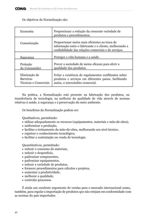 Manual de Instalaçõ es Elé tricas Residenciais 
Os objetivos da Normalização são: 
Economia Proporcionar a redução da crescente variedade de 
produtos e procedimentos. 
Comunicação Proporcionar meios mais eficientes na troca de 
informação entre o fabricante e o cliente, melhorando a 
confiabilidade das relações comerciais e de serviços. 
Segurança Proteger a vida humana e a saúde. 
Proteção 
do Consumidor 
Prover a sociedade de meios eficazes para aferir a 
qualidade dos produtos. 
Eliminação de 
Barreiras 
Técnicas e Comerciais 
Evitar a existência de regulamentos conflitantes sobre 
produtos e serviços em diferentes países, facilitando 
assim, o intercâmbio comercial. 
Na prática, a Normalização está presente na fabricação dos produtos, na 
transferência de tecnologia, na melhoria da qualidade de vida através de normas 
relativas à saúde, à segurança e à preservação do meio ambiente. 
Os benefícios da Normalização podem ser: 
Qualitativos, permitindo: 
· utilizar adequadamente os recursos (equipamentos, materiais e mão-de-obra), 
· uniformizar a produção, 
· facilitar o treinamento da mão-de-obra, melhorando seu nível técnico, 
· registrar o conhecimento tecnológico, 
· facilitar a contratação ou venda de tecnologia. 
Quantitativos, permitindo: 
· reduzir o consumo de materiais, 
· reduzir o desperdício, 
· padronizar componentes, 
· padronizar equipamentos, 
· reduzir a variedade de produtos, 
· fornecer procedimentos para cálculos e projetos, 
· aumentar a produtividade, 
· melhorar a qualidade, 
· controlar processos. 
É ainda um excelente argumento de vendas para o mercado internacional como, 
também, para regular a importação de produtos que não estejam em conformidade com 
as normas do país importador. 
40 
 