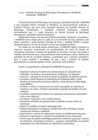 Manual de Instalaçõ es Elé tricas Residenciais 
1.14.5 – Instituto Nacional de Metrologia, Normalizaçã o e Qualidade 
Industrial - INMETRO 
O Instituto Nacional de Metrologia, Normalização e Qualidade Industrial - INMETRO 
é uma autarquia federal, vinculada ao Ministério do Desenvolvimento, Indústria e 
Comércio Exterior, que atua como Secretaria Executiva do Conselho Nacional de 
Metrologia, Normalização e Qualidade Industrial (Conmetro), colegiado 
interministerial, que é o órgão normativo do Sistema Nacional de Metrologia, 
Normalização e Qualidade Industrial (Sinmetro). 
Objetivando integrar uma estrutura sistêmica articulada, o Sinmetro, o Conmetro e 
o INMETRO foram criados pela Lei 5.966, de 11 de dezembro de 1973, cabendo a este 
último substituir o então Instituto Nacional de Pesos e Medidas (INPM) e ampliar 
significativamente o seu raio de atuação a serviço da sociedade brasileira. 
No âmbito de sua ampla missão institucional, o INMETRO objetiva fortalecer as 
empresas nacionais, aumentando sua produtividade por meio da adoção de 
mecanismos destinados à melhoria da qualidade de produtos e serviços. Sua missão é 
trabalhar decisivamente para o desenvolvimento sócio-econômico e para a melhoria da 
qualidade de vida da sociedade brasileira, contribuindo para a inserção competitiva, 
para o avanço científico e tecnológico do país e para a proteção do cidadão, 
especialmente nos aspectos ligados à saúde, segurança e meio-ambiente. 
Dentre as competências e atribuições do INMETRO destacam-se: 
· Gerenciar os sistemas brasileiros de credenciamento de Laboratórios de 
Calibração e de Ensaios e de organismos de certificação e de inspeção; 
· Fomentar a utilização de técnicas de gestão da qualidade na indústria nacional; 
· Coordenar a Rede Brasileira de Laboratórios de Calibração (RBC), a Rede 
Brasileira de Laboratórios de Ensaios (RBLE) e a Rede Nacional de Metrologia 
Legal (RNML); 
· Fiscalizar e verificar os instrumentos de medir empregados na indústria, no 
comércio e em outras atividades relacionadas à proteção do cidadão e do meio 
ambiente; 
· Coordenar a participação brasileira em organismos internacionais relacionados 
com os seus objetivos; 
· Secretariar o Conmetro e seus comitês técnicos; 
· Desenvolver atividades de pesquisa básica e aplicada em áreas críticas da 
metrologia; 
· Realizar os trabalhos inerentes à metrologia legal; 
· Difundir informações tecnológicas, notadamente sobre metrologia, normas, 
regulamentos técnicos e qualidade; 
· Supervisionar a emissão de regulamentos técnicos no âmbito governamental; 
· Promover e supervisionar o sistema de normalização técnica consensual; 
· Prover o país de padrões metrológicos primários, estruturar e gerenciar o sistema 
de referências metrológicas brasileiras e assegurar rastreabilidade aos padrões 
metrológicos das redes brasileiras de laboratórios credenciados; 
41 
 