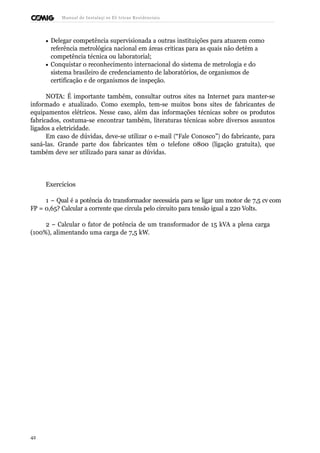 Manual de Instalaçõ es Elé tricas Residenciais 
· Delegar competência supervisionada a outras instituições para atuarem como 
referência metrológica nacional em áreas críticas para as quais não detém a 
competência técnica ou laboratorial; 
· Conquistar o reconhecimento internacional do sistema de metrologia e do 
sistema brasileiro de credenciamento de laboratórios, de organismos de 
certificação e de organismos de inspeção. 
NOTA: É importante também, consultar outros sites na Internet para manter-se 
informado e atualizado. Como exemplo, tem-se muitos bons sites de fabricantes de 
equipamentos elétricos. Nesse caso, além das informações técnicas sobre os produtos 
fabricados, costuma-se encontrar também, literaturas técnicas sobre diversos assuntos 
ligados a eletricidade. 
Em caso de dúvidas, deve-se utilizar o e-mail (“Fale Conosco”) do fabricante, para 
saná-las. Grande parte dos fabricantes têm o telefone 0800 (ligação gratuita), que 
também deve ser utilizado para sanar as dúvidas. 
Exercícios 
1 – Qual é a potência do transformador necessária para se ligar um motor de 7,5 cv com 
FP = 0,65? Calcular a corrente que circula pelo circuito para tensão igual a 220 Volts. 
2 – Calcular o fator de potência de um transformador de 15 kVA a plena carga 
(100%), alimentando uma carga de 7,5 kW. 
42 
 