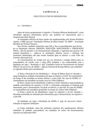 Manual de Instalaçõ es Elé tricas Residenciais 
CAP ÍTULO 2 
CIRCUITOS ELÉ TRICOS RESIDENCIAIS 
2.1 – Introduçã o 
Antes de iniciar propriamente o Capítulo 2 “Circuitos Elétricos Residenciais”, serão 
abordadas algumas informações gerais, que poderão ser importantes para a 
compreensão deste Manual. 
As instalações elétricas de baixa tensão são regulamentadas pela Norma Brasileira 
vigente, a NBR 5410/97 “Instalações Elétricas de Baixa Tensão” da ABNT – Associação 
Brasileira de Normas Técnicas. 
Essa Norma, também conhecida como NB 3, fixa os procedimentos que devem 
ter as instalações elétricas: PROJETO, EXECUÇÃO, MANUTENÇÃO e VERIFICAÇÃO 
FINAL, a fim de garantir o seu funcionamento adequado, a segurança das pessoas e de 
animais domésticos e aplica-se às instalações elétricas (novas e reformas das 
existentes) alimentadas sob uma tensão nominal igual ou inferior a 1.000 Volts em 
Corrente Alternada (CA). 
As Concessionárias de energia por sua vez, fornecem a energia elétrica para os 
consumidores de acordo com a carga (kW) instalada e em conformidade com a 
legislação em vigor – Resolução no 456 “Condições Gerais de Fornecimento de Energia 
Elétrica” de 29/11/00, da ANEEL – Agência Nacional de Energia Elétrica, que estabelece 
os seguintes limites para atendimento: 
a) Tensã o Secundá ria de Distribuiçã o – Grupo B (Baixa Tensã o): Quando a 
carga instalada na unidade consumidora for igual ou inferior a 75 kW. Os consumidores 
do Grupo B são atendidos na tensão inferior a 2.300 Volts. No caso da CEMIG, os 
consumidores são atendidos na tensão 220/127 Volts (Trifásico); 
b) Tensã o primá ria de distribuiçã o inferior a 69 kV: Quando a carga instalada na 
unidade consumidora for superior a 75 kW e a demanda contratada ou estimada pelo 
interessado, para o fornecimento, for igual ou inferior a 2.500 kW. No caso da CEMIG, 
os consumidores são atendidos geralmente na tensão de 13.800 Volts (Trifásico); 
c) Tensã o primá ria de distribuiçã o igual ou superior a 69 kV: Quando a 
demanda contratada ou estimada pelo interessado, para o fornecimento, for superior a 
2.500 kW. 
Da legislação em vigor, a Resolução da ANEEL no 456, de 29/11/00, foram 
retiradas as seguintes definições: 
a) Carga instalada: soma das potências nominais dos equipamentos elétricos 
instalados na unidade consumidora, em condições de entrar em funcionamento, 
expressa em quilowatts (kW). 
43 
 