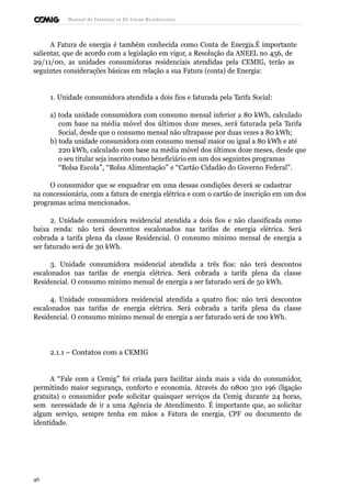 Manual de Instalaçõ es Elé tricas Residenciais 
A Fatura de energia é também conhecida como Conta de Energia.É importante 
salientar, que de acordo com a legislação em vigor, a Resolução da ANEEL no 456, de 
29/11/00, as unidades consumidoras residenciais atendidas pela CEMIG, terão as 
seguintes considerações básicas em relação a sua Fatura (conta) de Energia: 
1. Unidade consumidora atendida a dois fios e faturada pela Tarifa Social: 
a) toda unidade consumidora com consumo mensal inferior a 80 kWh, calculado 
com base na média móvel dos últimos doze meses, será faturada pela Tarifa 
Social, desde que o consumo mensal não ultrapasse por duas vezes a 80 kWh; 
b) toda unidade consumidora com consumo mensal maior ou igual a 80 kWh e até 
220 kWh, calculado com base na média móvel dos últimos doze meses, desde que 
o seu titular seja inscrito como beneficiário em um dos seguintes programas 
“Bolsa Escola”, “Bolsa Alimentação” e “Cartão Cidadão do Governo Federal”. 
O consumidor que se enquadrar em uma dessas condições deverá se cadastrar 
na concessionária, com a fatura de energia elétrica e com o cartão de inscrição em um dos 
programas acima mencionados. 
2. Unidade consumidora residencial atendida a dois fios e não classificada como 
baixa renda: não terá descontos escalonados nas tarifas de energia elétrica. Será 
cobrada a tarifa plena da classe Residencial. O consumo mínimo mensal de energia a 
ser faturado será de 30 kWh. 
3. Unidade consumidora residencial atendida a três fios: não terá descontos 
escalonados nas tarifas de energia elétrica. Será cobrada a tarifa plena da classe 
Residencial. O consumo mínimo mensal de energia a ser faturado será de 50 kWh. 
4. Unidade consumidora residencial atendida a quatro fios: não terá descontos 
escalonados nas tarifas de energia elétrica. Será cobrada a tarifa plena da classe 
Residencial. O consumo mínimo mensal de energia a ser faturado será de 100 kWh. 
2.1.1 – Contatos com a CEMIG 
A “Fale com a Cemig” foi criada para facilitar ainda mais a vida do consumidor, 
permitindo maior segurança, conforto e economia. Através do 0800 310 196 (ligação 
gratuita) o consumidor pode solicitar quaisquer serviços da Cemig durante 24 horas, 
sem necessidade de ir a uma Agência de Atendimento. É importante que, ao solicitar 
algum serviço, sempre tenha em mãos a Fatura de energia, CPF ou documento de 
identidade. 
46 
 