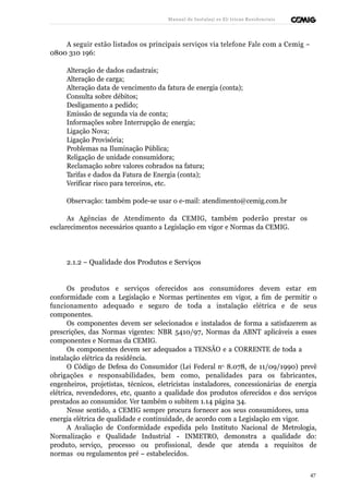 Manual de Instalaçõ es Elé tricas Residenciais 
A seguir estão listados os principais serviços via telefone Fale com a Cemig – 
0800 310 196: 
Alteração de dados cadastrais; 
Alteração de carga; 
Alteração data de vencimento da fatura de energia (conta); 
Consulta sobre débitos; 
Desligamento a pedido; 
Emissão de segunda via de conta; 
Informações sobre Interrupção de energia; 
Ligação Nova; 
Ligação Provisória; 
Problemas na Iluminação Pública; 
Religação de unidade consumidora; 
Reclamação sobre valores cobrados na fatura; 
Tarifas e dados da Fatura de Energia (conta); 
Verificar risco para terceiros, etc. 
Observação: também pode-se usar o e-mail: atendimento@cemig.com.br 
As Agências de Atendimento da CEMIG, também poderão prestar os 
esclarecimentos necessários quanto a Legislação em vigor e Normas da CEMIG. 
2.1.2 – Qualidade dos Produtos e Serviços 
Os produtos e serviços oferecidos aos consumidores devem estar em 
conformidade com a Legislação e Normas pertinentes em vigor, a fim de permitir o 
funcionamento adequado e seguro de toda a instalação elétrica e de seus 
componentes. 
Os componentes devem ser selecionados e instalados de forma a satisfazerem as 
prescrições, das Normas vigentes: NBR 5410/97, Normas da ABNT aplicáveis a esses 
componentes e Normas da CEMIG. 
Os componentes devem ser adequados a TENSÃO e a CORRENTE de toda a 
instalação elétrica da residência. 
O Código de Defesa do Consumidor (Lei Federal no 8.078, de 11/09/1990) prevê 
obrigações e responsabilidades, bem como, penalidades para os fabricantes, 
engenheiros, projetistas, técnicos, eletricistas instaladores, concessionárias de energia 
elétrica, revendedores, etc, quanto a qualidade dos produtos oferecidos e dos serviços 
prestados ao consumidor. Ver também o subitem 1.14 página 34. 
Nesse sentido, a CEMIG sempre procura fornecer aos seus consumidores, uma 
energia elétrica de qualidade e continuidade, de acordo com a Legislação em vigor. 
A Avaliação de Conformidade expedida pelo Instituto Nacional de Metrologia, 
Normalização e Qualidade Industrial - INMETRO, demonstra a qualidade do: 
produto, serviço, processo ou profissional, desde que atenda a requisitos de 
normas ou regulamentos pré – estabelecidos. 
47 
 
