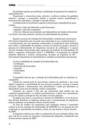Manual de Instalaçõ es Elé tricas Residenciais 
Os principais aspectos que justificam a implantação de programas de avaliação da 
conformidade são: 
Proporcionar a concorrência justa, estimular a melhoria contínua da qualidade, 
informar e proteger o consumidor, facilitar o comércio exterior possibilitando o 
incremento das exportações, e proteger o mercado interno. 
A avaliação pode ser de primeira, segunda ou terceira parte, dependendo de quem 
a realiza: 
· Primeira: é feita pelo fabricante ou pelo fornecedor; 
· Segunda: é feita pelo comprador; 
· Terceira: é feita por uma instituição com independência em relação ao fornecedor 
e ao cliente, não tendo, portanto, interesse na comercialização dos produtos. 
Quando o processo de Avaliação da Conformidade é realizado pela terceira parte 
é de extrema importância que essa parte seja credenciada, já que o credenciamento é 
o reconhecimento, por um organismo credenciador, da competência dessa instituição 
para avaliar a conformidade de produtos, serviços ou sistemas de gestão e pessoal. O 
processo de Credenciamento de Organismos executores da certificação é o aspecto 
vital das atividades desenvolvidas pelos organismos de Avaliação da Conformidade. No 
Brasil, o organismo credenciador oficial é o INMETRO e os programas de avaliação 
adotados obedecem a práticas internacionais, baseadas em requisitos da ISO 
(International Organization for Standardization), entidade normalizadora internacional. 
As cinco modalidades de Avaliação da Conformidade são: 
· Certificação; 
· Declaração do Fornecedor; 
· Inspeção; 
· Etiquetagem; 
· Ensaios. 
É importante observar que a Avaliação da Conformidade pode ser voluntária ou 
compulsória. 
Voluntá ria: quando parte de uma decisão exclusiva do solicitante e tem como 
objetivo comprovar a conformidade de seus processos, produtos e serviços as normas 
nacionais, regionais e internacionais. Esse procedimento é usado por fabricantes ou 
importadores como meio de informar e atrair o consumidor. 
Compulsó ria: quando é feita por um instrumento legal emitido por um 
organismo regulamentador e se destina, prioritariamente, à defesa dos consumidores, 
no que diz respeito a proteção da vida, da saúde e do meio ambiente. 
Na página 209, Anexo 3, encontra-se a Portaria do INMETRO no 27 de 18.02.00. 
Esta Portaria determina as exigências mínimas para a comercialização de dispositivos 
elétricos utilizados nas instalações elétricas de baixa tensão. 
Na hora de escolher um componente para instalações elétricas é importante 
verificar se ele tem Avaliação de Conformidade do INMETRO. É a sua garantia de estar 
comprando ou especificando um produto, serviço, etc, que atenda as normas técnicas 
da ABNT. 
É importante salientar que, todos os componentes de uma instalação elétrica, têm 
uma vida útil em termos de segurança e funcionamento adequados, estabelecidos por 
Normas técnicas vigentes da ABNT. 
48 
 