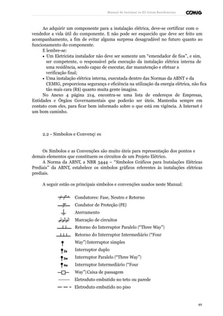 Manual de Instalaçõ es Elé tricas Residenciais 
Ao adquirir um componente para a instalação elétrica, deve-se certificar com o 
vendedor a vida útil do componente. E não pode ser esquecido que deve ser feito um 
acompanhamento, a fim de evitar alguma surpresa desagradável no futuro quanto ao 
funcionamento do componente. 
E lembre-se: 
· Um Eletricista instalador não deve ser somente um “emendador de fios”, e sim, 
ser competente, o responsável pela execução da instalação elétrica interna de 
uma residência, sendo capaz de executar, dar manutenção e efetuar a 
verificação final; 
· Uma instalação elétrica interna, executada dentro das Normas da ABNT e da 
CEMIG, proporciona segurança e eficiência na utilização da energia elétrica, não fica 
tão mais cara (R$) quanto muita gente imagina. 
No Anexo 4 página 214, encontra-se uma lista de endereços de Empresas, 
Entidades e Órgãos Governamentais que poderão ser úteis. Mantenha sempre em 
contato com eles, para ficar bem informado sobre o que está em vigência. A Internet é 
um bom caminho. 
2.2 - Símbolos e Convençõ es 
Os Símbolos e as Convenções são muito úteis para representação dos pontos e 
demais elementos que constituem os circuitos de um Projeto Elétrico. 
A Norma da ABNT, a NBR 5444 – “Símbolos Gráficos para Instalações Elétricas 
Prediais” da ABNT, estabelece os símbolos gráficos referentes às instalações elétricas 
prediais. 
A seguir estão os principais símbolos e convenções usados neste Manual: 
Condutores: Fase, Neutro e Retorno 
Condutor de Proteção (PE) 
Aterramento 
Marcação de circuitos 
Retorno do Interruptor Paralelo (“Three Way”) 
Retorno do Interruptor Intermediário (“Four 
Way”) Interruptor simples 
Interruptor duplo 
Interruptor Paralelo (“Three Way”) 
Interruptor Intermediário (“Four 
Way”) Caixa de passagem 
Eletroduto embutido no teto ou parede 
Eletroduto embutido no piso 
49 
 