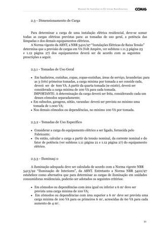 Manual de Instalaçõ es Elé tricas Residenciais 
2.3 - Dimensionamento de Carga 
Para determinar a carga de uma instalação elétrica residencial, deve-se somar 
todas as cargas elétricas previstas para: as tomadas de uso geral, a potência das 
lâmpadas e dos demais equipamentos elétricos. 
A Norma vigente da ABNT, a NBR 5410/97 “Instalações Elétricas de Baixa Tensão” 
determina que a previsão de cargas em VA (Volt Ampère, ver subitens 1.11.3 página 23 
e 1.12 página 27) dos equipamentos deverá ser de acordo com as seguintes 
prescrições a seguir. 
2.3.1 - Tomadas de Uso Geral 
· Em banheiros, cozinhas, copas, copas-cozinhas, áreas de serviço, lavanderias: para 
as 3 (três) primeiras tomadas, a carga mínima por tomada a ser conside rada, 
deverá ser de 600 VA. A partir da quarta tomada (se existir), deverá ser 
considerada a carga mínima de 100 VA para cada tomada. 
IMPORTANTE: A determinação da carga deverá ser feita, considerando cada um 
desses cômodos separadamente; 
· Em subsolos, garagens, sótão, varandas: deverá ser prevista no mínimo uma 
tomada de 1.000 VA; 
· Nos demais cômodos ou dependências, no mínimo 100 VA por tomada. 
2.3.2 - Tomadas de Uso Específico 
· Considerar a carga do equipamento elétrico a ser ligado, fornecida pelo 
Fabricante; 
· Ou então, calcular a carga a partir da tensão nominal, da corrente nominal e do 
fator de potência (ver subitens 1.11 página 21 e 1.12 página 27) do equipamento 
elétrico. 
2.3.3 - Iluminaçã o 
A iluminação adequada deve ser calculada de acordo com a Norma vigente NBR 
5413/92 “Iluminação de Interiores”, da ABNT. Entretanto a Norma NBR 5410/97 
estabelece como alternativa que para determinar as cargas de iluminação em unidades 
consumidoras residenciais, poderão ser adotados os seguintes critérios: 
· Em cômodos ou dependências com área igual ou inferior a 6 m2 deve ser 
prevista uma carga mínima de 100 VA; 
· Em cômodos ou dependências com área superior a 6 m2 deve ser prevista uma 
carga mínima de 100 VA para os primeiros 6 m2, acrescidas de 60 VA para cada 
aumento de 4 m2. 
51 
 
