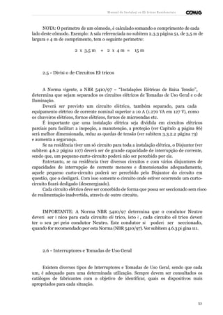 Manual de Instalaçõ es Elé tricas Residenciais 
NOTA: O perímetro de um cômodo, é calculado somando o comprimento de cada 
lado deste cômodo. Exemplo: A sala referenciada no subitem 2.3.3 página 51, de 3,5 m de 
largura e 4 m de comprimento, tem o seguinte perímetro: 
2 x 3,5 m + 2 x 4 m = 15 m 
2.5 - Divisã o de Circuitos Elé tricos 
A Norma vigente, a NBR 5410/97 – “Instalações Elétricas de Baixa Tensão”, 
determina que sejam separados os circuitos elétricos de Tomadas de Uso Geral e o de 
Iluminação. 
Deverá ser previsto um circuito elétrico, também separado, para cada 
equipamento elétrico de corrente nominal superior a 10 A (1.270 VA em 127 V), como 
os chuveiros elétricos, fornos elétricos, fornos de microondas etc. 
É importante que uma instalação elétrica seja dividida em circuitos elétricos 
parciais para facilitar: a inspeção, a manutenção, a proteção (ver Capítulo 4 página 86) 
será melhor dimensionada, reduz as quedas de tensão (ver subitem 3.3.2.2 página 73) 
e aumenta a segurança. 
Se na residência tiver um só circuito para toda a instalação elétrica, o Disjuntor (ver 
subitem 4.6.2 página 107) deverá ser de grande capacidade de interrupção de corrente, 
sendo que, um pequeno curto-circuito poderá não ser percebido por ele. 
Entretanto, se na residência tiver diversos circuitos e com vários disjuntores de 
capacidades de interrupção de corrente menores e dimensionados adequadamente, 
aquele pequeno curto-circuito poderá ser percebido pelo Disjuntor do circuito em 
questão, que o desligará. Com isso somente o circuito onde estiver ocorrendo um curto-circuito 
ficará desligado (desenergizado). 
Cada circuito elétrico deve ser concebido de forma que possa ser seccionado sem risco 
de realimentação inadvertida, através de outro circuito. 
IMPORTANTE: A Norma NBR 5410/97 determina que o condutor Neutro 
deverá ser ú nico para cada circuito elé trico, isto é , cada circuito elé trico deverá 
ter o seu pró prio condutor Neutro. Este condutor só poderá ser seccionado, 
quando for recomendado por esta Norma (NBR 5410/97). Ver subitem 4.6.3 pá gina 111. 
2.6 - Interruptores e Tomadas de Uso Geral 
Existem diversos tipos de Interruptores e Tomadas de Uso Geral, sendo que cada 
um, é adequado para uma determinada utilização. Sempre devem ser consultados os 
catálogos de fabricantes com o objetivo de identificar, quais os dispositivos mais 
apropriados para cada situação. 
53 
 