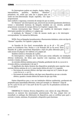 Manual de Instalaçõ es Elé tricas Residenciais 
Os Interruptores podem ser simples, duplos, triplos, 
intermediários, paralelos, bipolares, “dimmers”, 
pulsadores, etc, sendo que cada um é próprio para ser 
usado em uma determinada função específica. Uns tipos 
proporcionam 
mais conforto e segurança, economia de energia do que os outros. 
Os “dimmers” são interruptores que, através de um circuito (geralmente eletrônico), 
variam a intensidade luminosa da lâmpada instalada em seu circuito, podendo 
proporcionar economia de energia elétrica (ver Capítulo 7 página 189). 
Existem interruptores tipo “dimmer” nos modelos de interruptor simples e 
interruptor paralelo (ver subitem 2.7.1 página 59). 
A instalação do “dimmer” é feita do mesmo modo que a do interruptor 
correspondente. Ver manual do fabricante. 
NOTA: Para as lâmpadas incandescentes e fluorescentes tubulares, existe um tipo de 
“dimmer” específico. Ver Capítulo 7 página 189. 
As Tomadas de Uso Geral, recomendadas são as de 2P + TU, para 
conter os Condutores Fase, Neutro e o de Proteção (PE ou fio terra). Essas 
Tomadas de 3 pólos apresentam disposições e tipos de pólos diferentes para 
cada encaixe de plugues. Ver subitem 2.6.2 página 56. 
Também existem as Tomadas de 2 pólos. 
Os Interruptores e Tomadas de Uso Geral para serem utilizados em instalações 
elétricas residenciais, são feitos para suportar com segurança, uma determinada 
corrente e tensão, máximas. 
As correntes elétricas máximas para as Tomadas, geralmente são de 10, 15 ou 20 A. 
A tensão elétrica, normalmente é de 250 V. 
O significado dos dados técnicos dos dispositivos projetados para suportar uma 
corrente elétrica máxima de 10 A e uma tensão elétrica de 250 V, é o seguinte: 
· Em termos de corrente elétrica: não ligar uma carga em 127 V, maior do que 
1.270 VA (10 A x 127 V). 
· Em termos de tensão elétrica: não ligar esses dispositivos em um o circuito 
elétrico, quando a tensão elétrica for maior do que 250 Volts. 
Outros dispositivos para o uso em instalações elétricas residenciais, geralmente são 
projetados para capacidades diferentes, como por exemplo: os “dimmers” carga de 
40 VA a 300 VA em 127 V. Em 220V de 60 VA a 500 VA. Os pulsadores corrente de 
2 A em 250 V. 
OBSERVAÇÃ O: Existem diversos dispositivos com valores de carga diferentes 
(menores ou maiores) dos mencionados anteriormente. Por isso, sempre deve ser 
consultado os catálogos dos fabricantes de dispositivos, para se certificar para qual a 
corrente e tensão, máximas, foi projetado o dispositivo para funcionar. 
54 
 