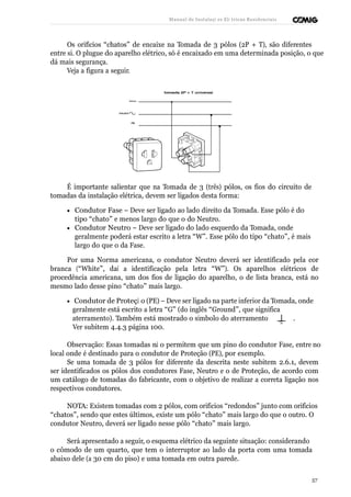 Manual de Instalaçõ es Elé tricas Residenciais 
Os orifícios “chatos” de encaixe na Tomada de 3 pólos (2P + T), são diferentes 
entre si. O plugue do aparelho elétrico, só é encaixado em uma determinada posição, o que 
dá mais segurança. 
Veja a figura a seguir. 
É importante salientar que na Tomada de 3 (três) pólos, os fios do circuito de 
tomadas da instalação elétrica, devem ser ligados desta forma: 
· Condutor Fase – Deve ser ligado ao lado direito da Tomada. Esse pólo é do 
tipo “chato” e menos largo do que o do Neutro. 
· Condutor Neutro – Deve ser ligado do lado esquerdo da Tomada, onde 
geralmente poderá estar escrito a letra “W”. Esse pólo do tipo “chato”, é mais 
largo do que o da Fase. 
Por uma Norma americana, o condutor Neutro deverá ser identificado pela cor 
branca (“White”, daí a identificação pela letra “W”). Os aparelhos elétricos de 
procedência americana, um dos fios de ligação do aparelho, o de lista branca, está no 
mesmo lado desse pino “chato” mais largo. 
· Condutor de Proteçã o (PE) – Deve ser ligado na parte inferior da Tomada, onde 
geralmente está escrito a letra “G” (do inglês “Ground”, que significa 
aterramento). Também está mostrado o símbolo do aterramento . 
Ver subitem 4.4.3 página 100. 
Observação: Essas tomadas nã o permitem que um pino do condutor Fase, entre no 
local onde é destinado para o condutor de Proteção (PE), por exemplo. 
Se uma tomada de 3 pólos for diferente da descrita neste subitem 2.6.1, devem 
ser identificados os pólos dos condutores Fase, Neutro e o de Proteção, de acordo com 
um catálogo de tomadas do fabricante, com o objetivo de realizar a correta ligação nos 
respectivos condutores. 
NOTA: Existem tomadas com 2 pólos, com orifícios “redondos” junto com orifícios 
“chatos”, sendo que estes últimos, existe um pólo “chato” mais largo do que o outro. O 
condutor Neutro, deverá ser ligado nesse pólo “chato” mais largo. 
Será apresentado a seguir, o esquema elétrico da seguinte situação: considerando 
o cômodo de um quarto, que tem o interruptor ao lado da porta com uma tomada 
abaixo dele (a 30 cm do piso) e uma tomada em outra parede. 
57 
 