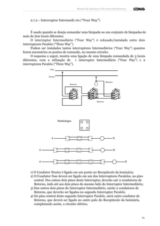 Manual de Instalaçõ es Elé tricas Residenciais 
2.7.2 - Interruptor Intermediá rio (“Four Way”) 
É usado quando se deseja comandar uma lâmpada ou um conjunto de lâmpadas de 
mais de dois locais diferentes. 
O interruptor Intermediário (“Four Way”) é colocado/instalado entre dois 
interruptores Paralelo (“Three Way”). 
Podem ser instalados tantos interruptores Intermediários (“Four Way”) quantos 
forem necessários os pontos de comando, no mesmo circuito. 
O esquema a seguir, mostra uma ligação de uma lâmpada comandada de 3 locais 
diferentes, com a utilização de 1 interruptor Intermediário (“Four Way”) e 2 
interruptores Paralelo (“Three Way”). 
Fase 
Neutro 
Retorno 
Retorno 
Retorno 
Simbologia: 
F N 
F N 
F N 
1) O Condutor Neutro é ligado em um ponto no Receptáculo da luminária; 
2) O Condutor Fase deverá ser ligado em um dos Interruptores Paralelos, no pino 
central. Dos outros dois pinos deste Interruptor, deverão sair 2 condutores de 
Retorno, indo até aos dois pinos do mesmo lado do Interruptor Intermediário; 
3) Dos outros dois pinos do Interruptor Intermediário, sairão 2 condutores de 
Retorno, que deverão ser ligados no segundo Interruptor Paralelo; 
4) Do pino central deste segundo Interruptor Paralelo, sairá outro condutor de 
Retorno, que deverá ser ligado no outro polo do Receptáculo da luminária, 
completando assim, o circuito elétrico. 
61 
 