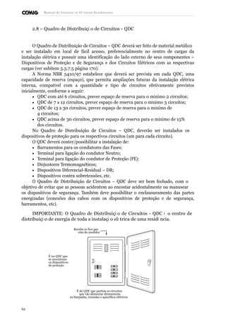 Manual de Instalaçõ es Elé tricas Residenciais 
2.8 – Quadro de Distribuiçã o de Circuitos - QDC 
O Quadro de Distribuição de Circuitos – QDC deverá ser feito de material metálico 
e ser instalado em local de fácil acesso, preferencialmente no centro de cargas da 
instalação elétrica e possuir uma identificação do lado externo de seus componentes – 
Dispositivos de Proteção e de Segurança e dos Circuitos Elétricos com as respectivas 
cargas (ver subitem 5.3.7.5 página 170). 
A Norma NBR 5410/97 estabelece que deverá ser prevista em cada QDC, uma 
capacidade de reserva (espaço), que permita ampliações futuras da instalação elétrica 
interna, compatível com a quantidade e tipo de circuitos efetivamente previstos 
inicialmente, conforme a seguir: 
· QDC com até 6 circuitos, prever espaço de reserva para o mínimo 2 circuitos; 
· QDC de 7 a 12 circuitos, prever espaço de reserva para o mínimo 3 circuitos; 
· QDC de 13 a 30 circuitos, prever espaço de reserva para o mínimo de 
4 circuitos; 
· QDC acima de 30 circuitos, prever espaço de reserva para o mínimo de 15% 
dos circuitos. 
No Quadro de Distribuição de Circuitos – QDC, deverão ser instalados os 
dispositivos de proteção para os respectivos circuitos (um para cada circuito). 
O QDC deverá conter/possibilitar a instalação de: 
· Barramentos para os condutores das Fases; 
· Terminal para ligação do condutor Neutro; 
· Terminal para ligação do condutor de Proteção (PE); 
· Disjuntores Termomagnéticos; 
· Dispositivos Diferencial-Residual – DR; 
· Dispositivos contra sobretensões, etc. 
O Quadro de Distribuição de Circuitos – QDC deve ser bem fechado, com o 
objetivo de evitar que as pessoas acidentem ao encostar acidentalmente ou manusear 
os dispositivos de segurança. Também deve possibilitar o enclausuramento das partes 
energizadas (conexões dos cabos com os dispositivos de proteção e de segurança, 
barramentos, etc). 
IMPORTANTE: O Quadro de Distribuiçã o de Circuitos - QDC é o centro de 
distribuiçã o de energia de toda a instalaçã o elé trica de uma residê ncia. 
Recebe os fios que 
vêm do medidor 
É no QDC que 
se encontram 
os dispositivos 
de proteção 
É do QDC que partem os circuitos 
que vão alimentar diretamente 
as lâmpadas, tomadas e aparelhos elétricos 
62 
 