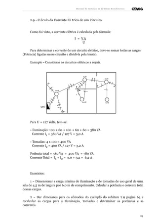 Manual de Instalaçõ es Elé tricas Residenciais 
2.9 - Cá lculo da Corrente Elé trica de um Circuito 
Como foi visto, a corrente elétrica é calculada pela fórmula: 
I = V A 
U 
Para determinar a corrente de um circuito elétrico, deve-se somar todas as cargas 
(Potência) ligadas nesse circuito e dividi-la pela tensão. 
Exemplo - Considerar os circuitos elétricos a seguir. 
60W 
60W 
100W 
100W 60W 
QDC 
Para U = 127 Volts, tem-se: 
- Iluminação: 100 + 60 + 100 + 60 + 60 = 380 VA 
Corrente I1 = 380 VA / 127 V = 3,0 A 
- Tomadas: 4 x 100 = 400 VA 
Corrente I2 = 400 VA / 127 V = 3,2 A 
Potência total = 380 VA + 400 VA = 780 VA 
Corrente Total = I1 + I2 = 3,0 + 3,2 = 6,2 A 
Exercícios: 
1 – Dimensionar a carga mínima de iluminação e de tomadas de uso geral de uma 
sala de 4,5 m de largura por 6,0 m de comprimento. Calcular a potência e corrente total 
dessas cargas. 
2 – Dar dimensões para os cômodos do exemplo do subitem 2.9 página 63 e 
recalcular as cargas para a Iluminação, Tomadas e determinar as potências e as 
correntes. 
63 
 