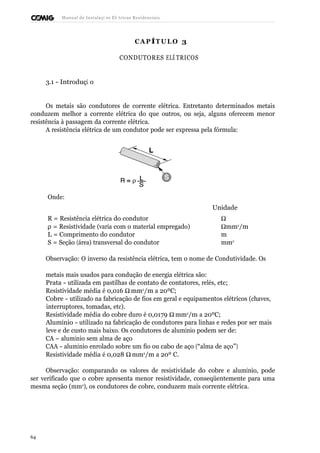 Manual de Instalaçõ es Elé tricas Residenciais 
CAP ÍTULO 3 
CONDUTORES ELÉ TRICOS 
3.1 - Introduçã o 
Os metais são condutores de corrente elétrica. Entretanto determinados metais 
conduzem melhor a corrente elétrica do que outros, ou seja, alguns oferecem menor 
resistência à passagem da corrente elétrica. 
A resistência elétrica de um condutor pode ser expressa pela fórmula: 
Onde: 
Unidade 
R = Resistência elétrica do condutor W  
r = Resistividade (varia com o material empregado) Wmm2/m 
L = Comprimento do condutor m 
S = Seção (área) transversal do condutor mm2 
Observação: O inverso da resistência elétrica, tem o nome de Condutividade. Os 
metais mais usados para condução de energia elétrica são: 
Prata - utilizada em pastilhas de contato de contatores, relés, etc; 
Resistividade média é 0,016 Wmm2/m a 20ºC; 
Cobre - utilizado na fabricação de fios em geral e equipamentos elétricos (chaves, 
interruptores, tomadas, etc). 
Resistividade média do cobre duro é 0,0179 Wmm2/m a 20ºC; 
Alumínio - utilizado na fabricação de condutores para linhas e redes por ser mais 
leve e de custo mais baixo. Os condutores de alumínio podem ser de: 
CA – alumínio sem alma de aço 
CAA - alumínio enrolado sobre um fio ou cabo de aço (“alma de aço”) 
Resistividade média é 0,028 Wmm2/m a 20º C. 
Observação: comparando os valores de resistividade do cobre e alumínio, pode 
ser verificado que o cobre apresenta menor resistividade, conseqüentemente para uma 
mesma seção (mm2), os condutores de cobre, conduzem mais corrente elétrica. 
64 
 